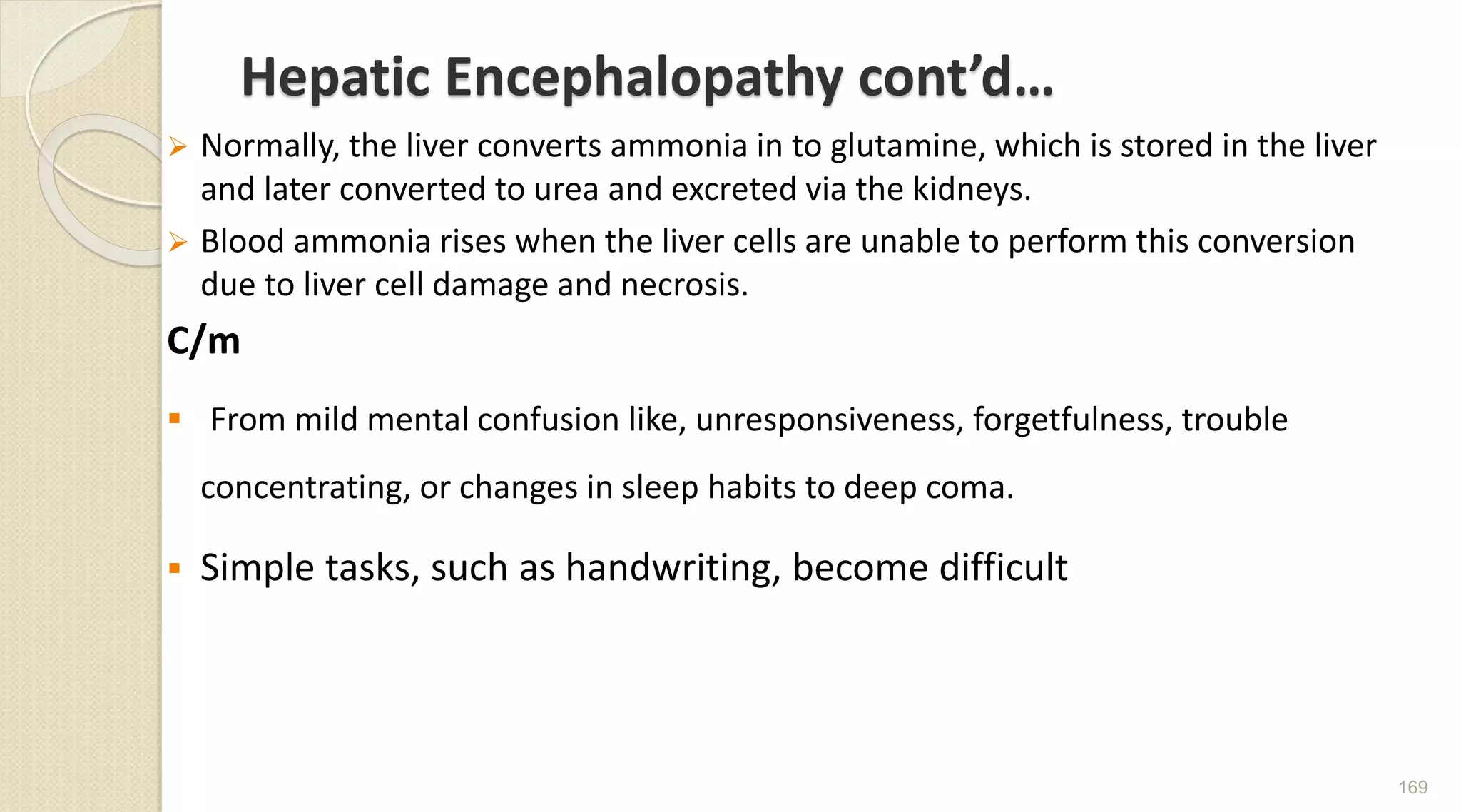 Hepatic Encephalopathy cont’d…
 Normally, the liver converts ammonia in to glutamine, which is stored in the liver
and later converted to urea and excreted via the kidneys.
 Blood ammonia rises when the liver cells are unable to perform this conversion
due to liver cell damage and necrosis.
C/m
 From mild mental confusion like, unresponsiveness, forgetfulness, trouble
concentrating, or changes in sleep habits to deep coma.
 Simple tasks, such as handwriting, become difficult
169
 