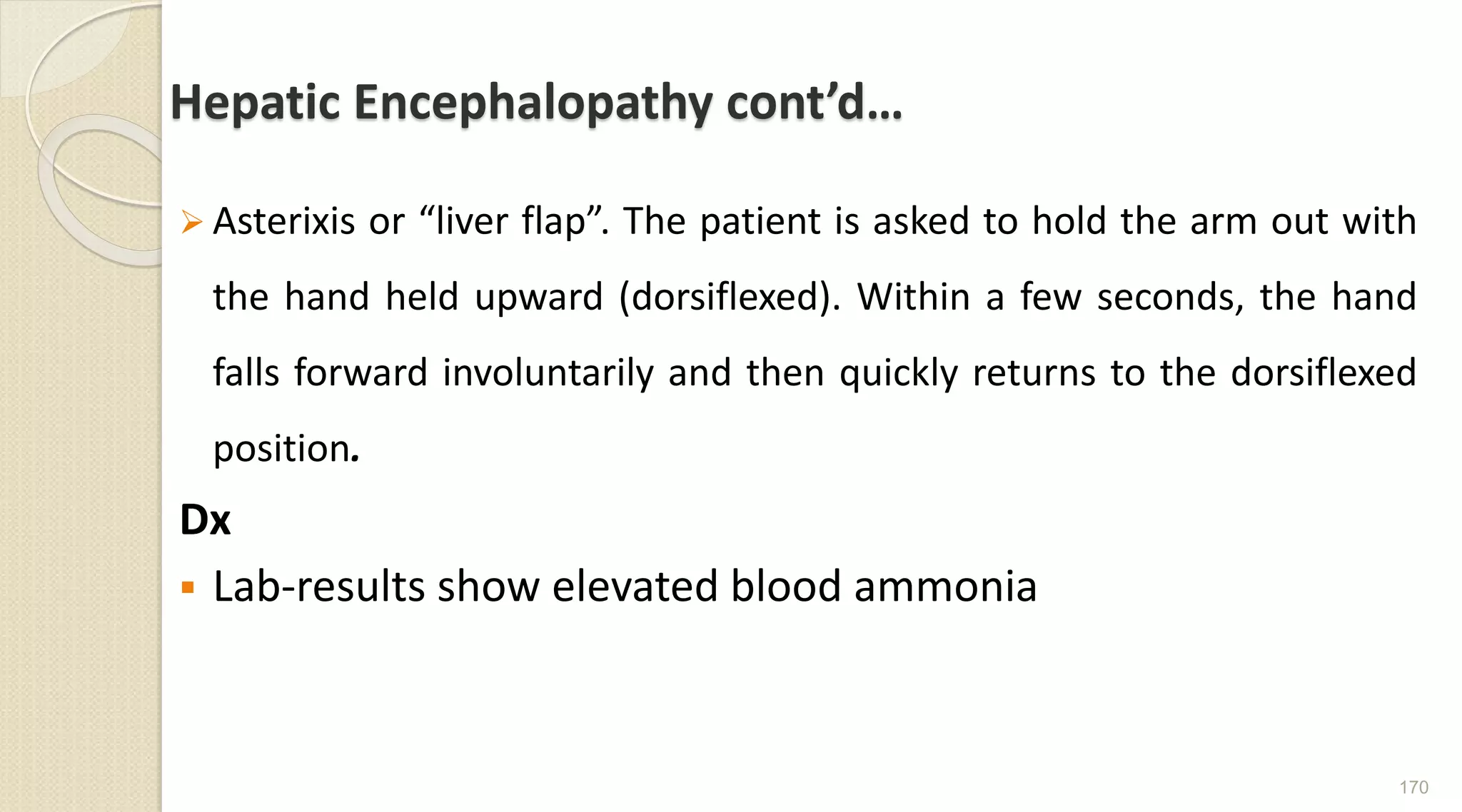 Hepatic Encephalopathy cont’d…
 Asterixis or “liver flap”. The patient is asked to hold the arm out with
the hand held upward (dorsiflexed). Within a few seconds, the hand
falls forward involuntarily and then quickly returns to the dorsiflexed
position.
Dx
 Lab-results show elevated blood ammonia
170
 