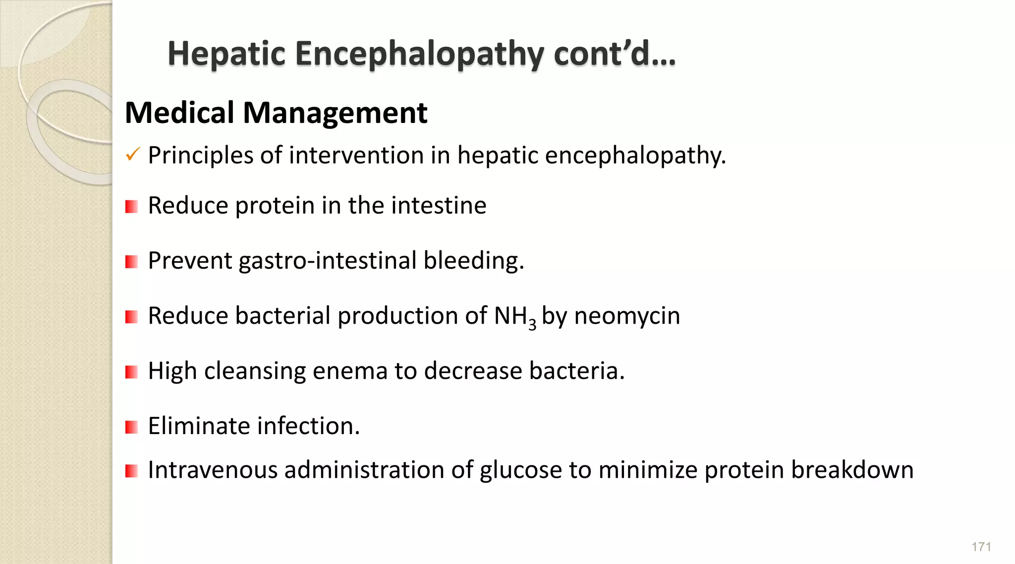 Hepatic Encephalopathy cont’d…
Medical Management
 Principles of intervention in hepatic encephalopathy.
Reduce protein in the intestine
Prevent gastro-intestinal bleeding.
Reduce bacterial production of NH3 by neomycin
High cleansing enema to decrease bacteria.
Eliminate infection.
Intravenous administration of glucose to minimize protein breakdown
171
 