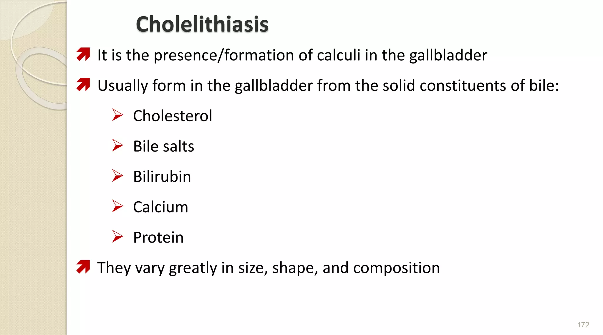 Cholelithiasis
 It is the presence/formation of calculi in the gallbladder
 Usually form in the gallbladder from the solid constituents of bile:
 Cholesterol
 Bile salts
 Bilirubin
 Calcium
 Protein
 They vary greatly in size, shape, and composition
172
 