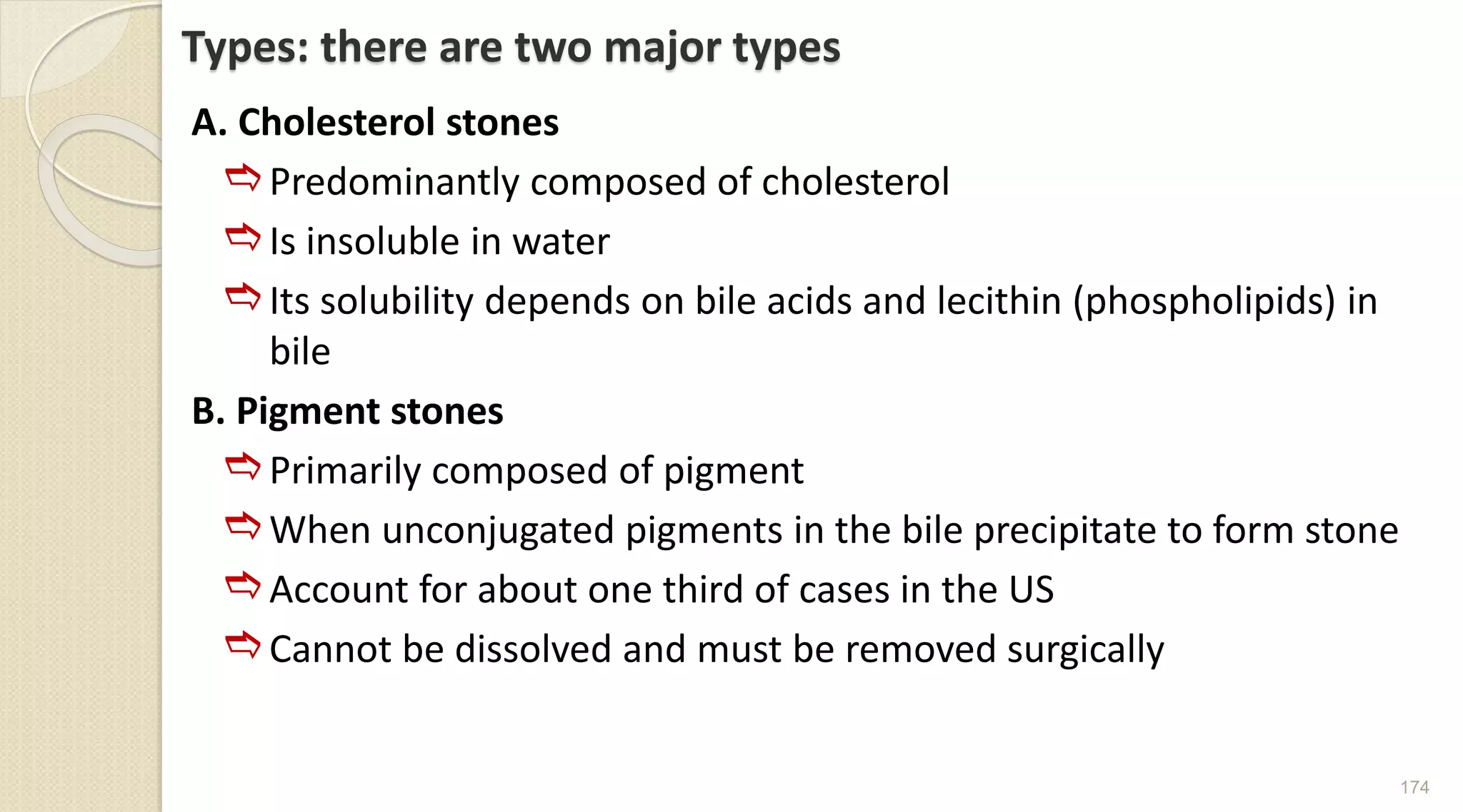 Types: there are two major types
A. Cholesterol stones
Predominantly composed of cholesterol
Is insoluble in water
Its solubility depends on bile acids and lecithin (phospholipids) in
bile
B. Pigment stones
Primarily composed of pigment
When unconjugated pigments in the bile precipitate to form stone
Account for about one third of cases in the US
Cannot be dissolved and must be removed surgically
174
 