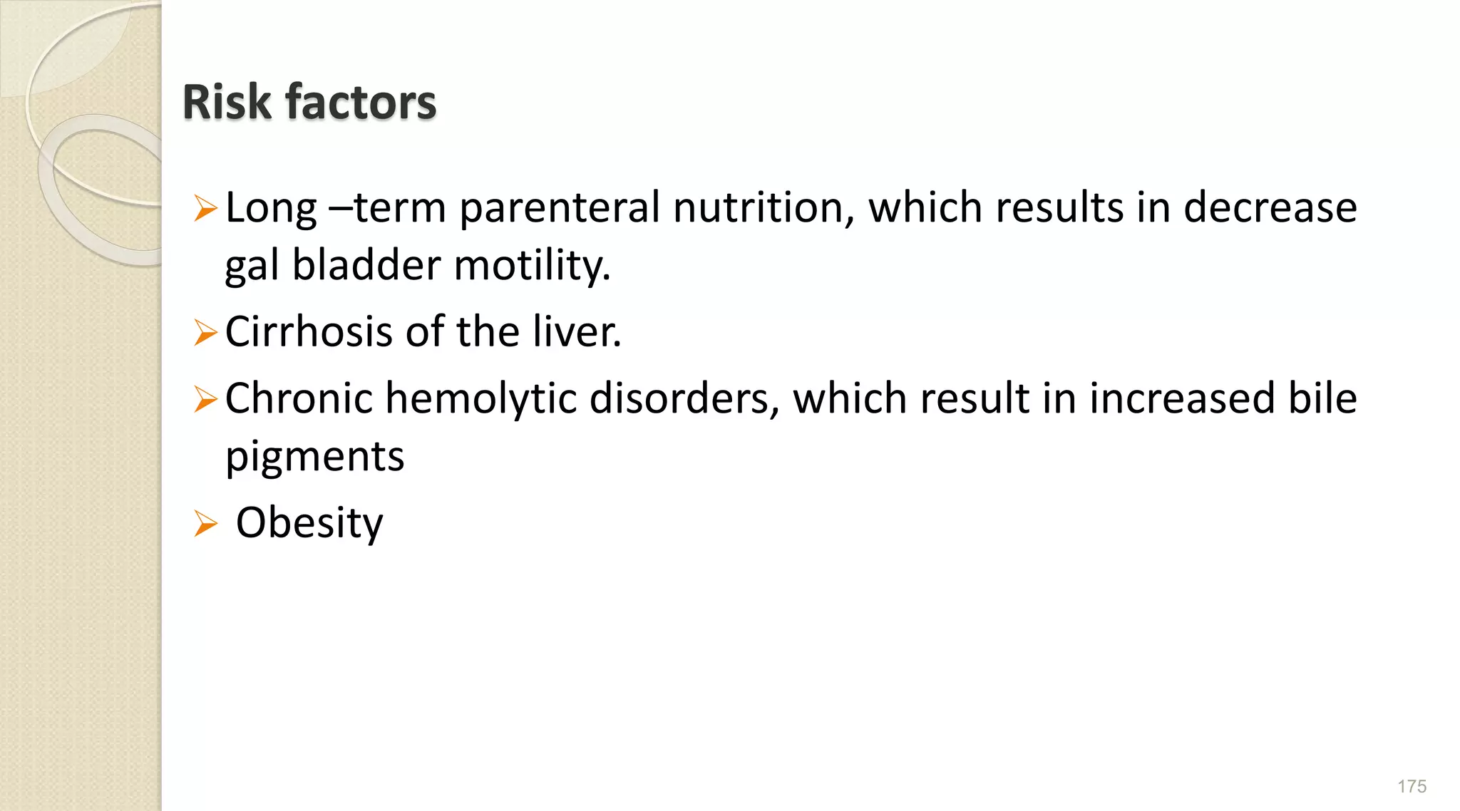 Risk factors
Long –term parenteral nutrition, which results in decrease
gal bladder motility.
Cirrhosis of the liver.
Chronic hemolytic disorders, which result in increased bile
pigments
 Obesity
175
 