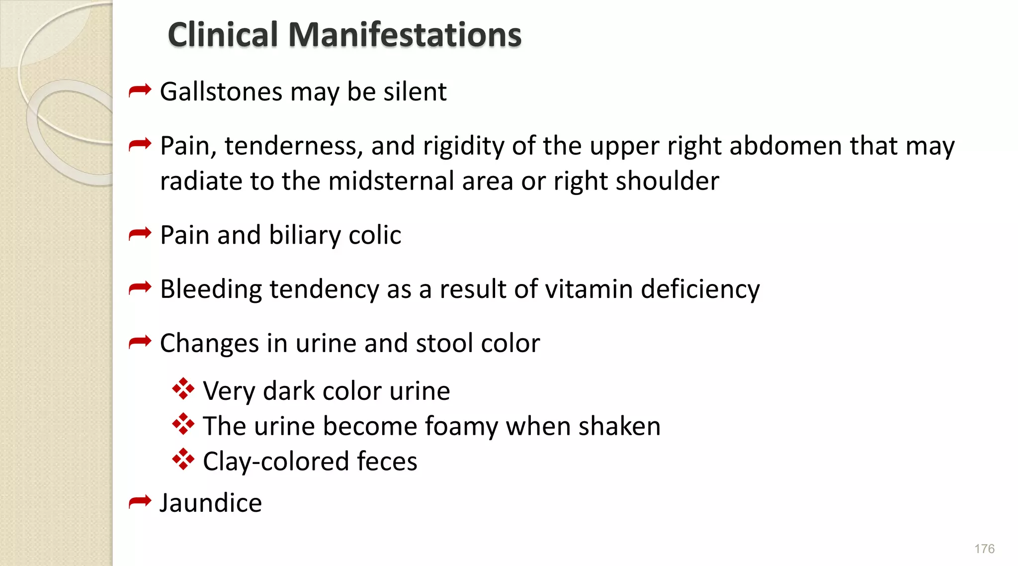 Clinical Manifestations
 Gallstones may be silent
 Pain, tenderness, and rigidity of the upper right abdomen that may
radiate to the midsternal area or right shoulder
 Pain and biliary colic
 Bleeding tendency as a result of vitamin deficiency
 Changes in urine and stool color
 Very dark color urine
 The urine become foamy when shaken
 Clay-colored feces
 Jaundice
176
 