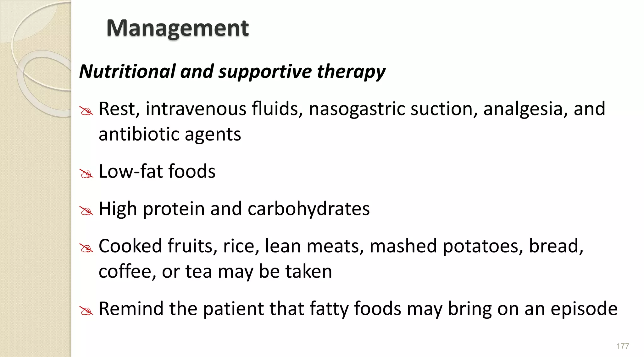 Management
Nutritional and supportive therapy
 Rest, intravenous ﬂuids, nasogastric suction, analgesia, and
antibiotic agents
 Low-fat foods
 High protein and carbohydrates
 Cooked fruits, rice, lean meats, mashed potatoes, bread,
coffee, or tea may be taken
 Remind the patient that fatty foods may bring on an episode
177
 