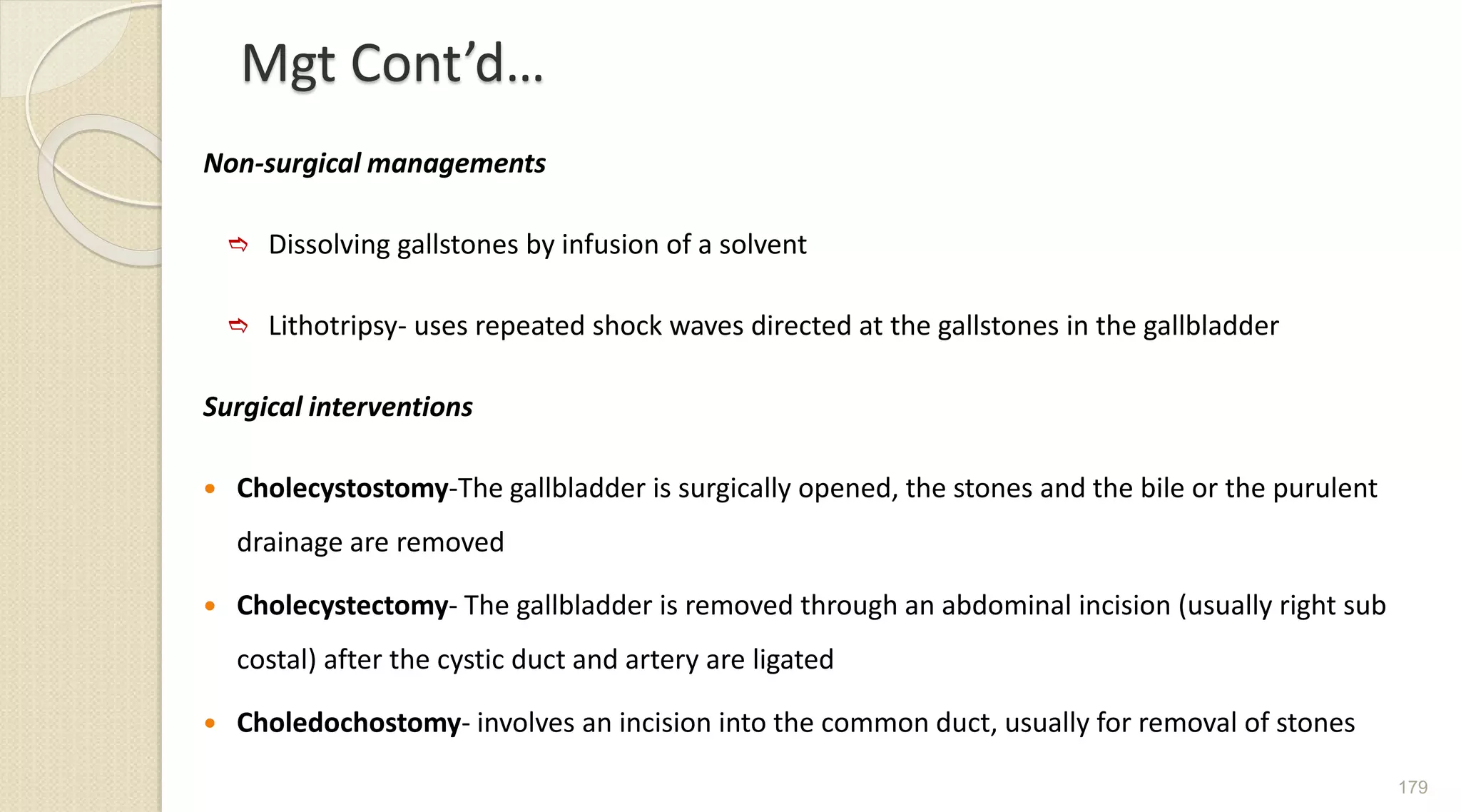 Mgt Cont’d…
Non-surgical managements
 Dissolving gallstones by infusion of a solvent
 Lithotripsy- uses repeated shock waves directed at the gallstones in the gallbladder
Surgical interventions
 Cholecystostomy-The gallbladder is surgically opened, the stones and the bile or the purulent
drainage are removed
 Cholecystectomy- The gallbladder is removed through an abdominal incision (usually right sub
costal) after the cystic duct and artery are ligated
 Choledochostomy- involves an incision into the common duct, usually for removal of stones
179
 