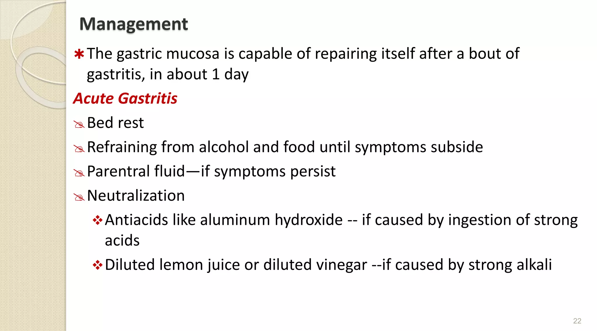 Management
The gastric mucosa is capable of repairing itself after a bout of
gastritis, in about 1 day
Acute Gastritis
Bed rest
Refraining from alcohol and food until symptoms subside
Parentral fluid—if symptoms persist
Neutralization
Antiacids like aluminum hydroxide -- if caused by ingestion of strong
acids
Diluted lemon juice or diluted vinegar --if caused by strong alkali
22
 