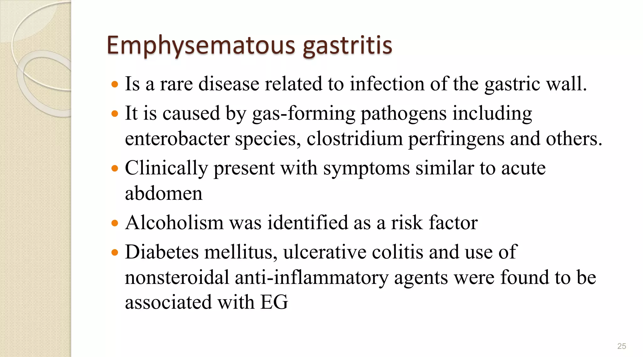 Emphysematous gastritis
 Is a rare disease related to infection of the gastric wall.
 It is caused by gas-forming pathogens including
enterobacter species, clostridium perfringens and others.
 Clinically present with symptoms similar to acute
abdomen
 Alcoholism was identified as a risk factor
 Diabetes mellitus, ulcerative colitis and use of
nonsteroidal anti-inflammatory agents were found to be
associated with EG
25
 
