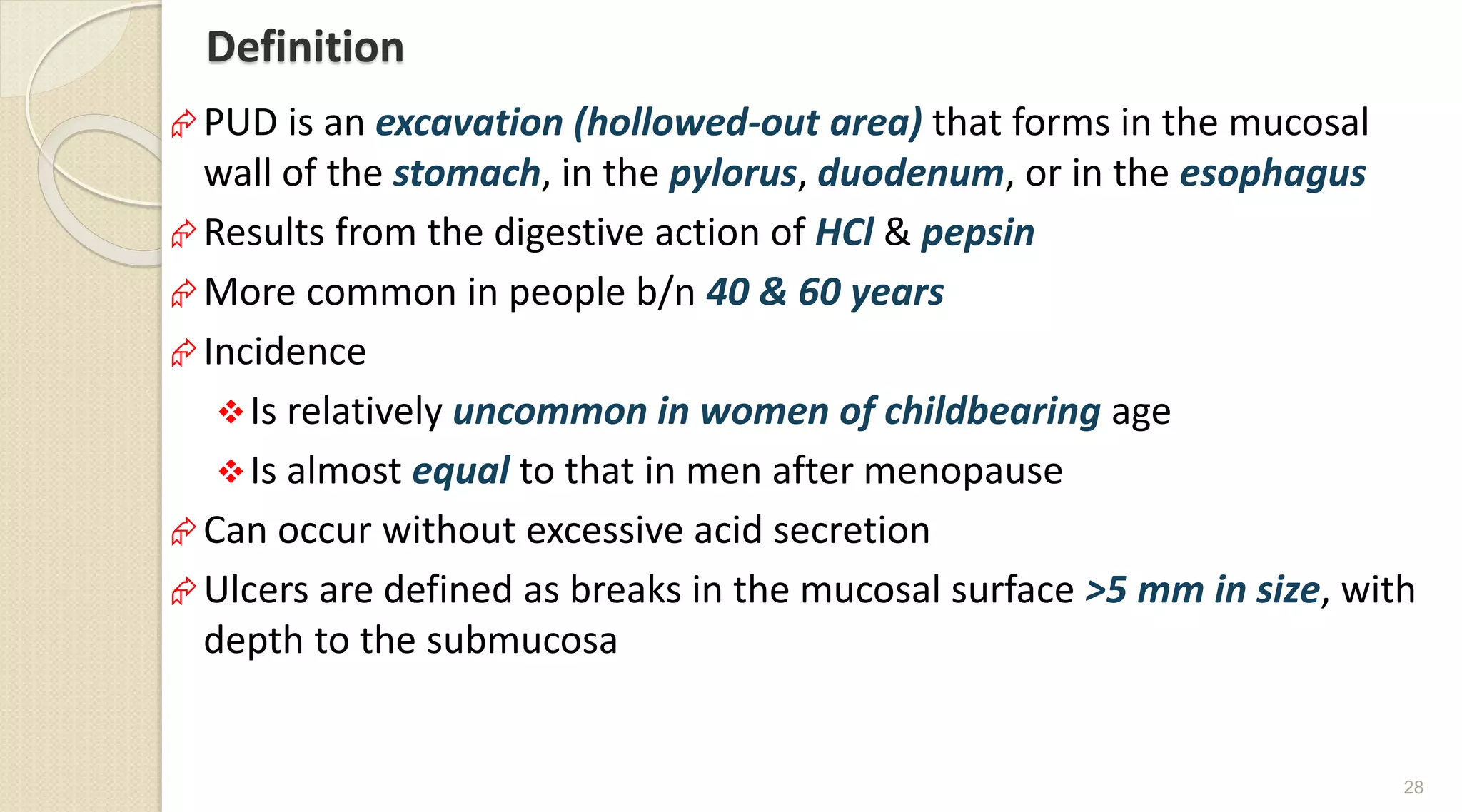 Definition
PUD is an excavation (hollowed-out area) that forms in the mucosal
wall of the stomach, in the pylorus, duodenum, or in the esophagus
Results from the digestive action of HCl & pepsin
More common in people b/n 40 & 60 years
Incidence
Is relatively uncommon in women of childbearing age
Is almost equal to that in men after menopause
Can occur without excessive acid secretion
Ulcers are defined as breaks in the mucosal surface >5 mm in size, with
depth to the submucosa
28
 
