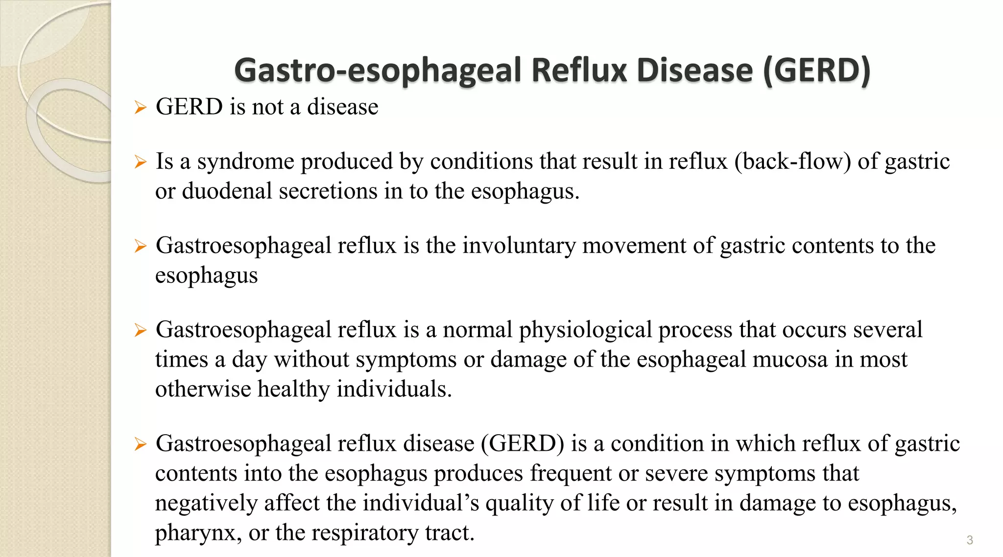 Gastro-esophageal Reflux Disease (GERD)
 GERD is not a disease
 Is a syndrome produced by conditions that result in reflux (back-flow) of gastric
or duodenal secretions in to the esophagus.
 Gastroesophageal reflux is the involuntary movement of gastric contents to the
esophagus
 Gastroesophageal reflux is a normal physiological process that occurs several
times a day without symptoms or damage of the esophageal mucosa in most
otherwise healthy individuals.
 Gastroesophageal reflux disease (GERD) is a condition in which reflux of gastric
contents into the esophagus produces frequent or severe symptoms that
negatively affect the individual’s quality of life or result in damage to esophagus,
pharynx, or the respiratory tract. 3
 