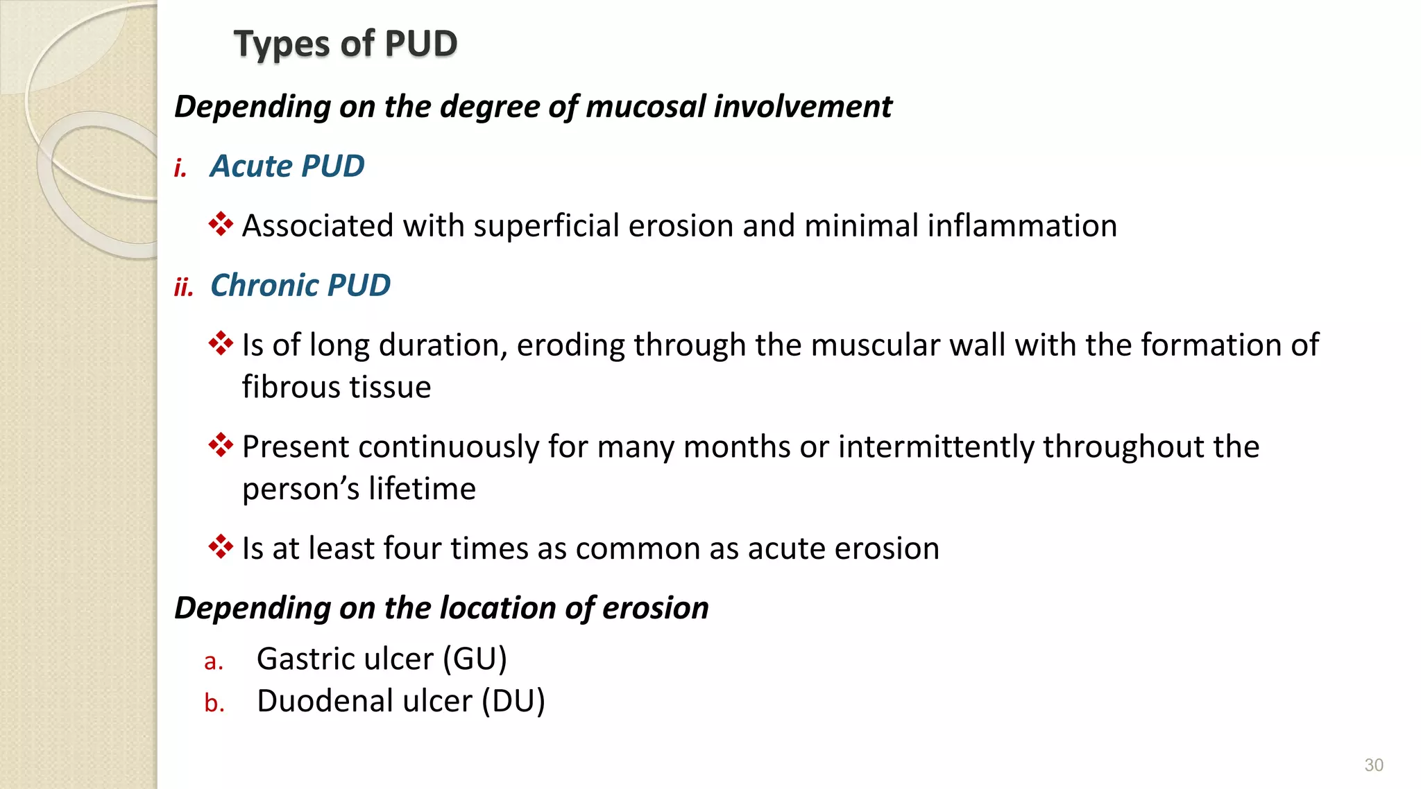 Types of PUD
Depending on the degree of mucosal involvement
i. Acute PUD
Associated with superficial erosion and minimal inflammation
ii. Chronic PUD
Is of long duration, eroding through the muscular wall with the formation of
fibrous tissue
Present continuously for many months or intermittently throughout the
person’s lifetime
Is at least four times as common as acute erosion
Depending on the location of erosion
a. Gastric ulcer (GU)
b. Duodenal ulcer (DU)
30
 