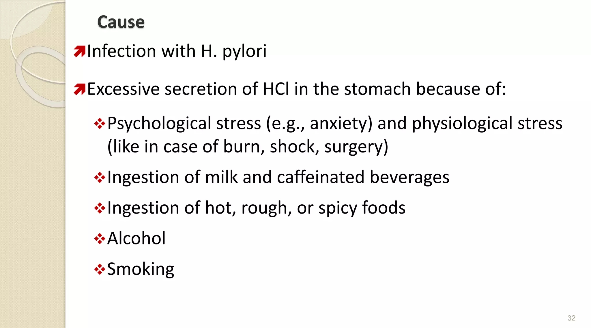 Cause
Infection with H. pylori
Excessive secretion of HCl in the stomach because of:
Psychological stress (e.g., anxiety) and physiological stress
(like in case of burn, shock, surgery)
Ingestion of milk and caffeinated beverages
Ingestion of hot, rough, or spicy foods
Alcohol
Smoking
32
 