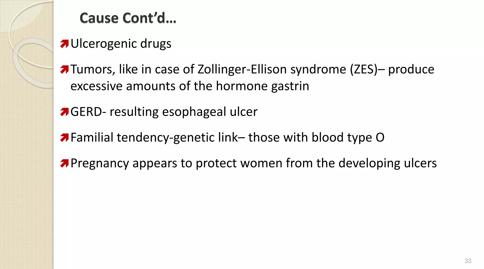 Cause Cont’d…
Ulcerogenic drugs
Tumors, like in case of Zollinger-Ellison syndrome (ZES)– produce
excessive amounts of the hormone gastrin
GERD- resulting esophageal ulcer
Familial tendency-genetic link– those with blood type O
Pregnancy appears to protect women from the developing ulcers
33
 