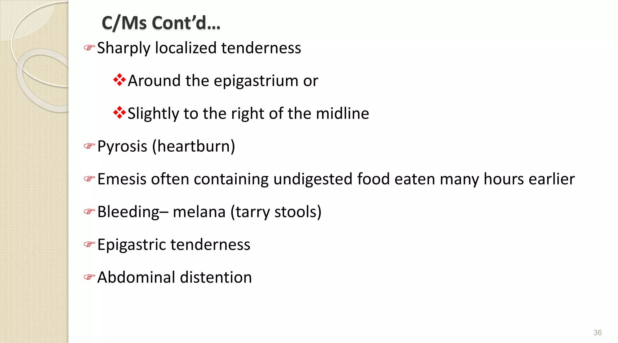 C/Ms Cont’d…
Sharply localized tenderness
Around the epigastrium or
Slightly to the right of the midline
Pyrosis (heartburn)
Emesis often containing undigested food eaten many hours earlier
Bleeding– melana (tarry stools)
Epigastric tenderness
Abdominal distention
36
 