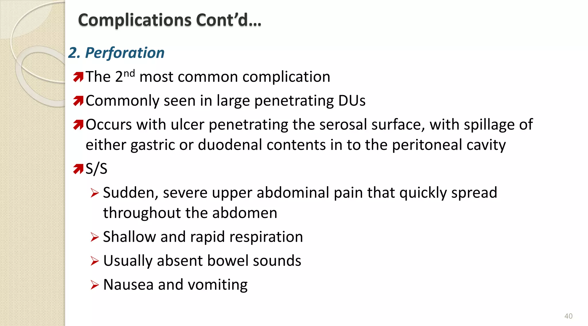 Complications Cont’d…
2. Perforation
The 2nd most common complication
Commonly seen in large penetrating DUs
Occurs with ulcer penetrating the serosal surface, with spillage of
either gastric or duodenal contents in to the peritoneal cavity
S/S
 Sudden, severe upper abdominal pain that quickly spread
throughout the abdomen
 Shallow and rapid respiration
 Usually absent bowel sounds
 Nausea and vomiting
40
 