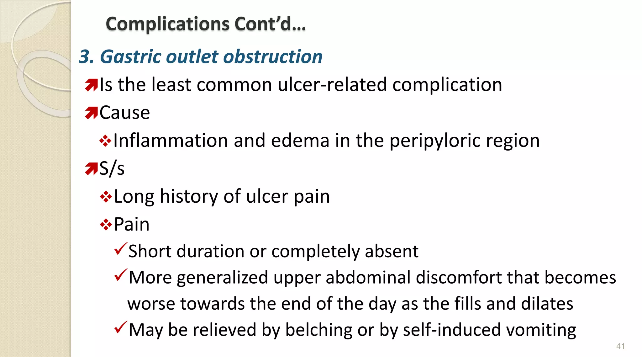 Complications Cont’d…
3. Gastric outlet obstruction
Is the least common ulcer-related complication
Cause
Inflammation and edema in the peripyloric region
S/s
Long history of ulcer pain
Pain
Short duration or completely absent
More generalized upper abdominal discomfort that becomes
worse towards the end of the day as the fills and dilates
May be relieved by belching or by self-induced vomiting
41
 