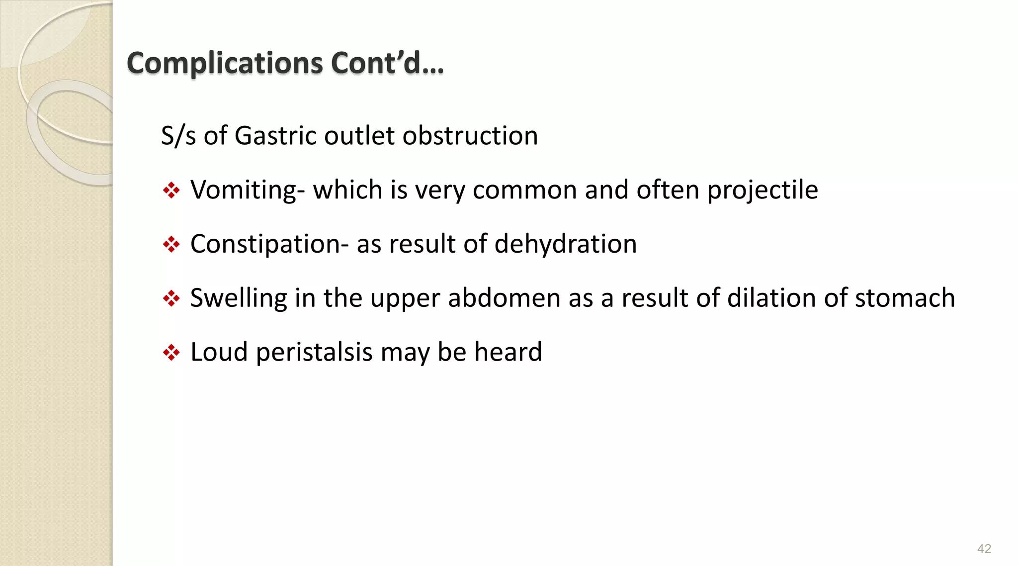 Complications Cont’d…
S/s of Gastric outlet obstruction
 Vomiting- which is very common and often projectile
 Constipation- as result of dehydration
 Swelling in the upper abdomen as a result of dilation of stomach
 Loud peristalsis may be heard
42
 