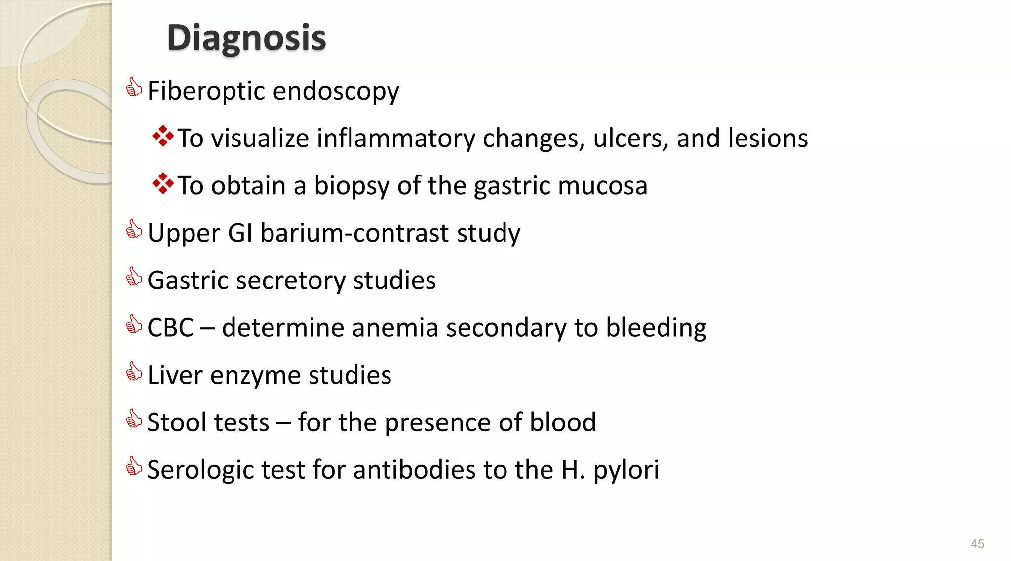 Diagnosis
Fiberoptic endoscopy
To visualize inflammatory changes, ulcers, and lesions
To obtain a biopsy of the gastric mucosa
Upper GI barium-contrast study
Gastric secretory studies
CBC – determine anemia secondary to bleeding
Liver enzyme studies
Stool tests – for the presence of blood
Serologic test for antibodies to the H. pylori
45
 