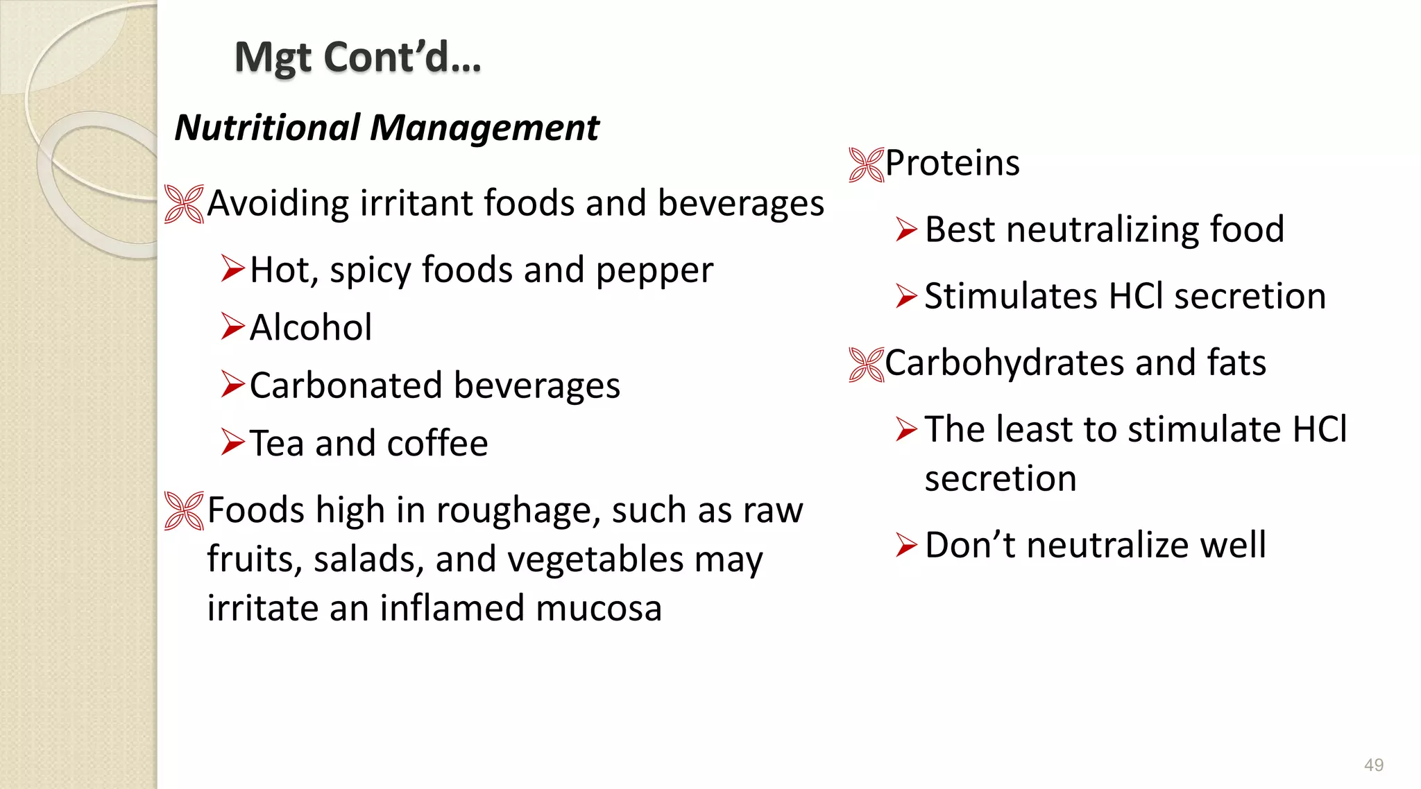 Mgt Cont’d…
Nutritional Management
Avoiding irritant foods and beverages
Hot, spicy foods and pepper
Alcohol
Carbonated beverages
Tea and coffee
Foods high in roughage, such as raw
fruits, salads, and vegetables may
irritate an inflamed mucosa
Proteins
Best neutralizing food
Stimulates HCl secretion
Carbohydrates and fats
The least to stimulate HCl
secretion
Don’t neutralize well
49
 