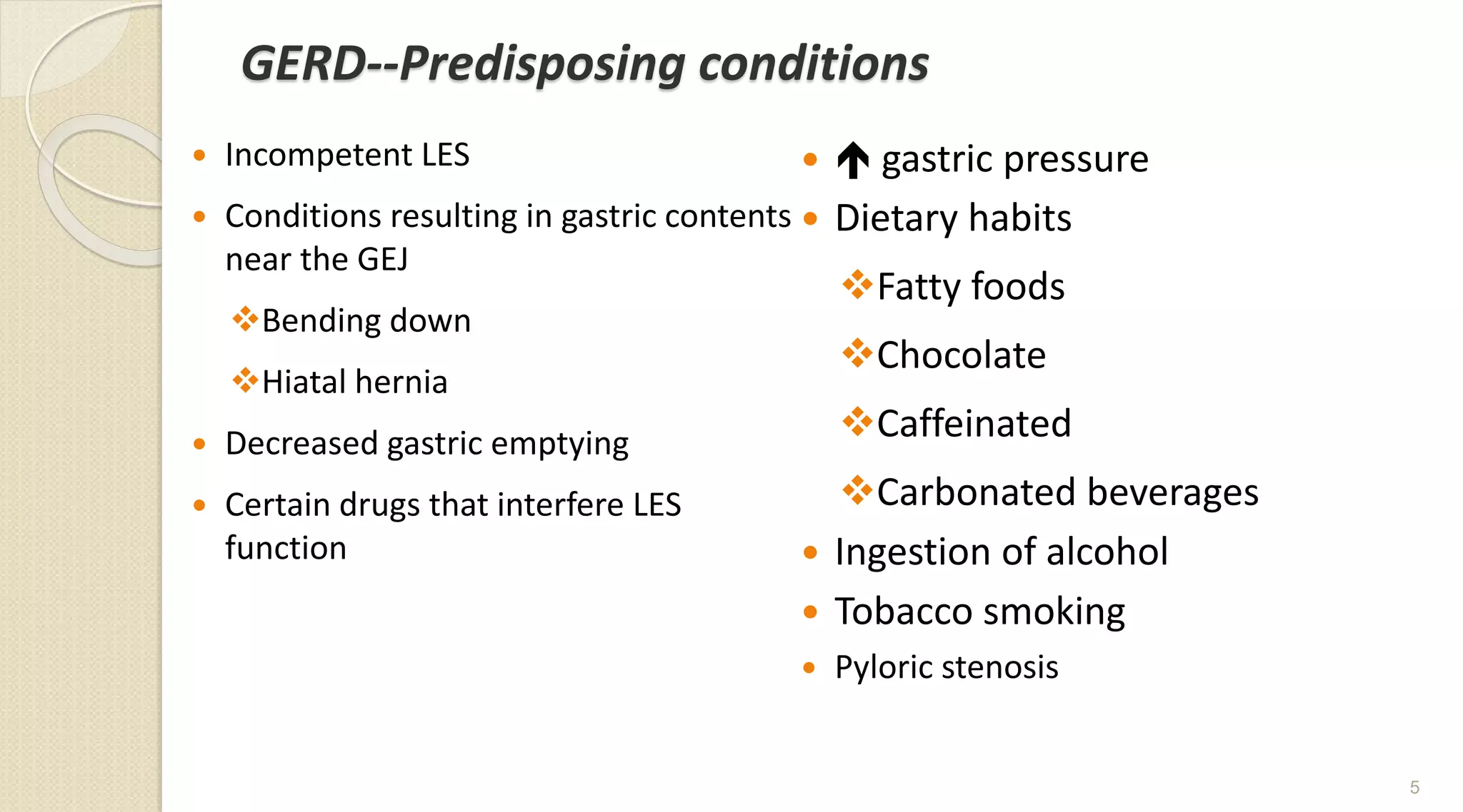 GERD--Predisposing conditions
 Incompetent LES
 Conditions resulting in gastric contents
near the GEJ
Bending down
Hiatal hernia
 Decreased gastric emptying
 Certain drugs that interfere LES
function
  gastric pressure
 Dietary habits
Fatty foods
Chocolate
Caffeinated
Carbonated beverages
 Ingestion of alcohol
 Tobacco smoking
 Pyloric stenosis
5
 