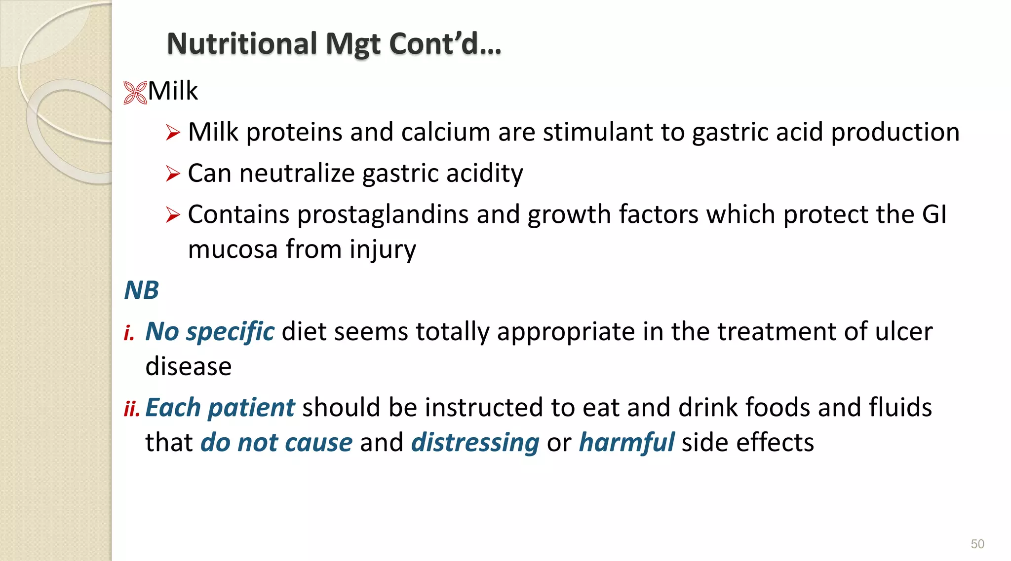 Nutritional Mgt Cont’d…
Milk
 Milk proteins and calcium are stimulant to gastric acid production
 Can neutralize gastric acidity
 Contains prostaglandins and growth factors which protect the GI
mucosa from injury
NB
i. No specific diet seems totally appropriate in the treatment of ulcer
disease
ii. Each patient should be instructed to eat and drink foods and fluids
that do not cause and distressing or harmful side effects
50
 