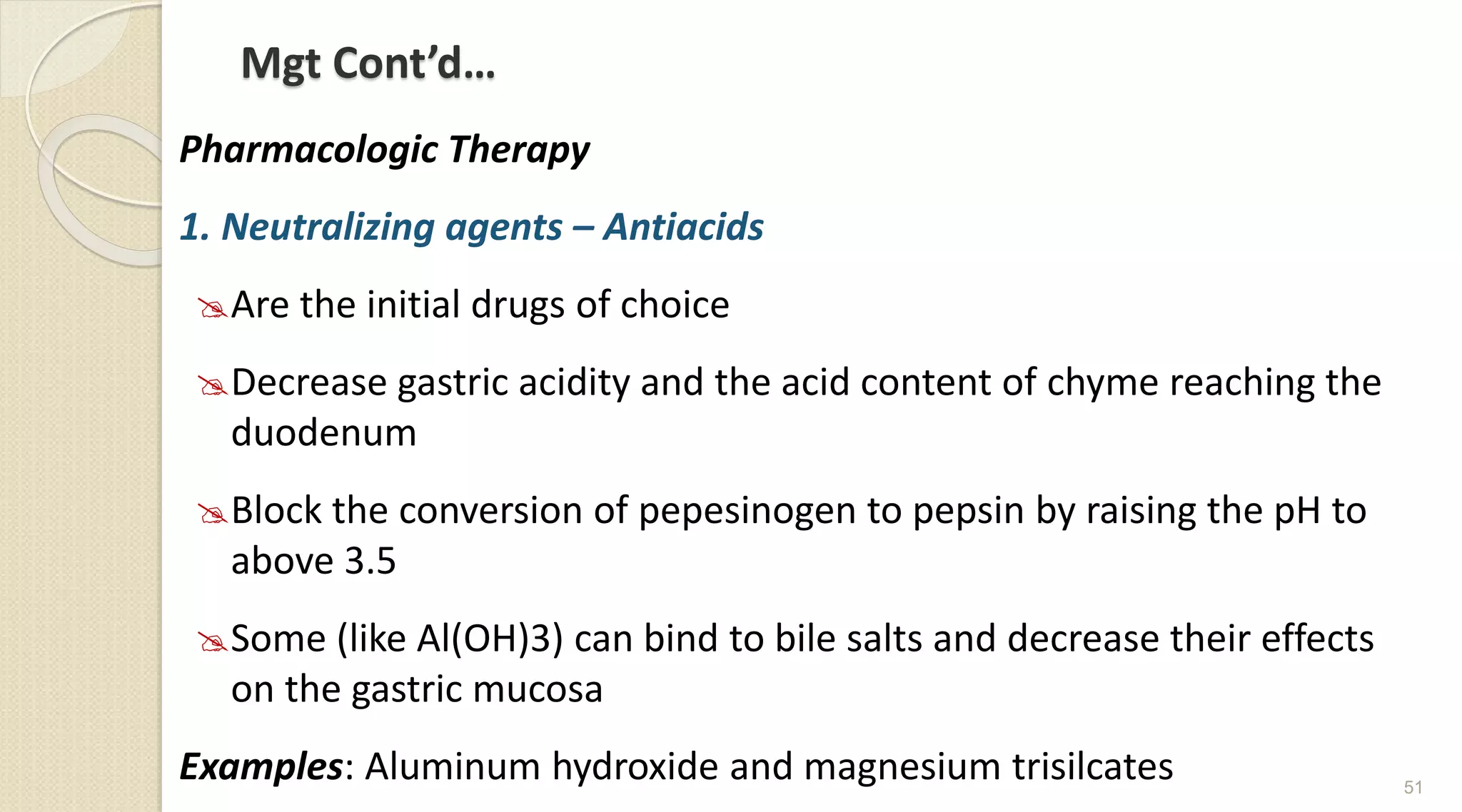 Mgt Cont’d…
Pharmacologic Therapy
1. Neutralizing agents – Antiacids
Are the initial drugs of choice
Decrease gastric acidity and the acid content of chyme reaching the
duodenum
Block the conversion of pepesinogen to pepsin by raising the pH to
above 3.5
Some (like Al(OH)3) can bind to bile salts and decrease their effects
on the gastric mucosa
Examples: Aluminum hydroxide and magnesium trisilcates 51
 