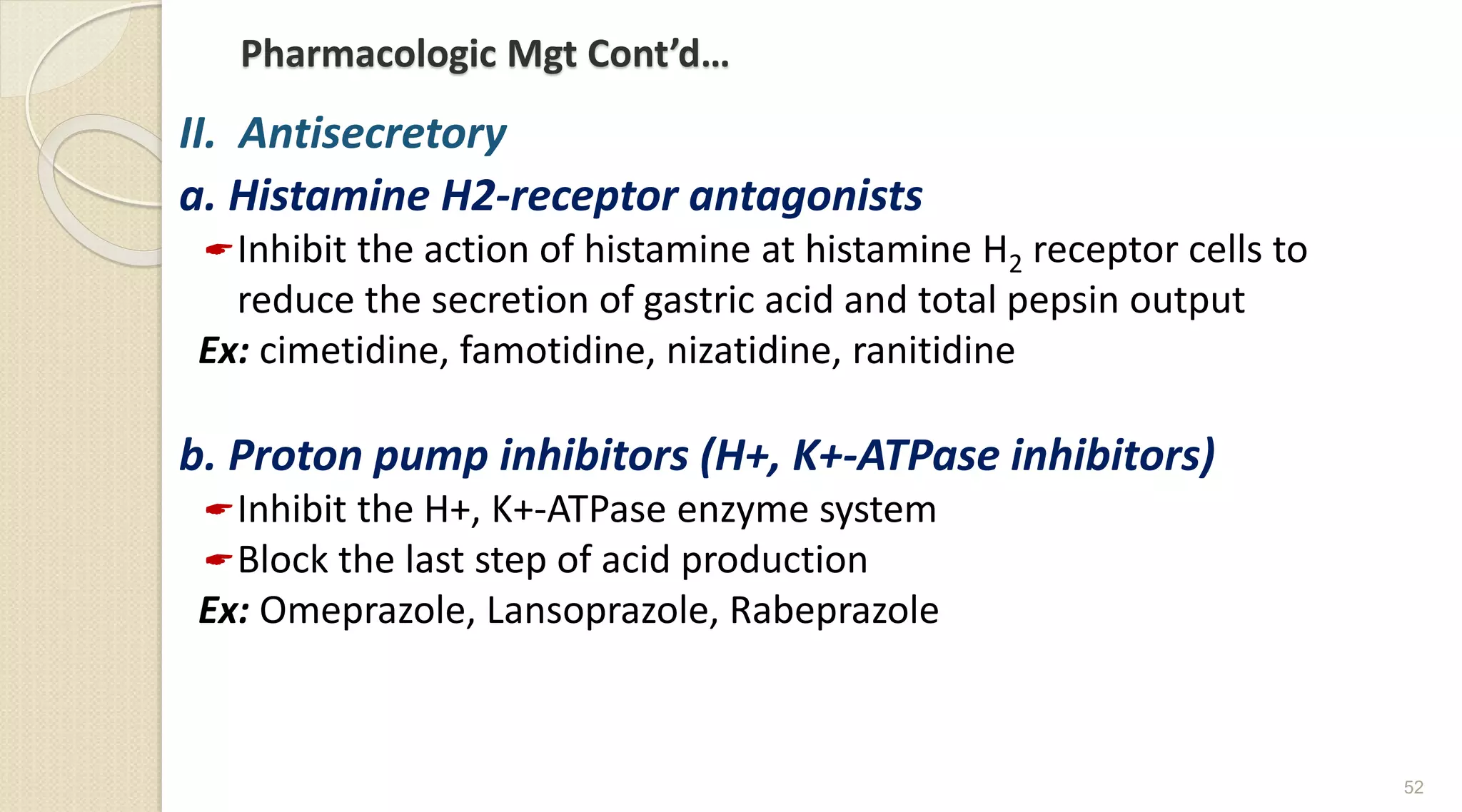Pharmacologic Mgt Cont’d…
II. Antisecretory
a. Histamine H2-receptor antagonists
Inhibit the action of histamine at histamine H2 receptor cells to
reduce the secretion of gastric acid and total pepsin output
Ex: cimetidine, famotidine, nizatidine, ranitidine
b. Proton pump inhibitors (H+, K+-ATPase inhibitors)
Inhibit the H+, K+-ATPase enzyme system
Block the last step of acid production
Ex: Omeprazole, Lansoprazole, Rabeprazole
52
 