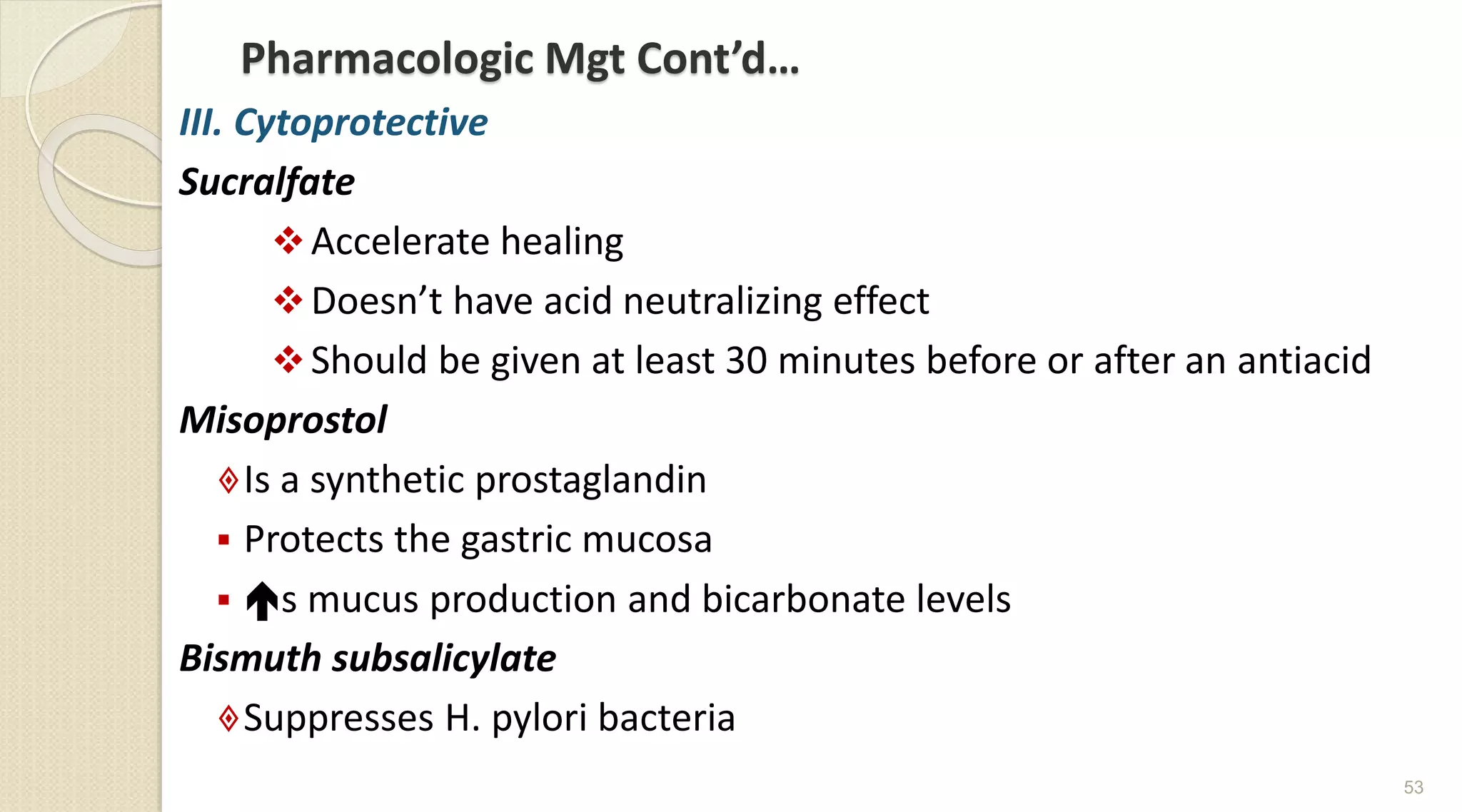 Pharmacologic Mgt Cont’d…
III. Cytoprotective
Sucralfate
Accelerate healing
Doesn’t have acid neutralizing effect
Should be given at least 30 minutes before or after an antiacid
Misoprostol
Is a synthetic prostaglandin
 Protects the gastric mucosa
 s mucus production and bicarbonate levels
Bismuth subsalicylate
Suppresses H. pylori bacteria
53
 