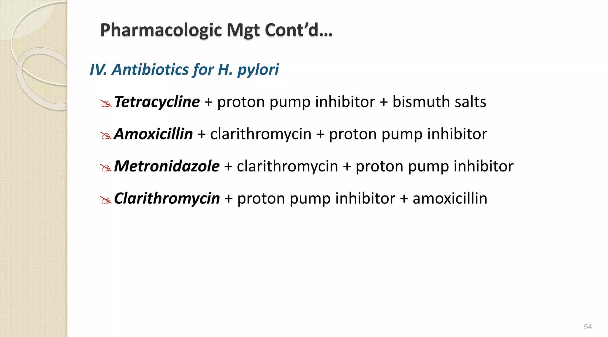 Pharmacologic Mgt Cont’d…
IV. Antibiotics for H. pylori
Tetracycline + proton pump inhibitor + bismuth salts
Amoxicillin + clarithromycin + proton pump inhibitor
Metronidazole + clarithromycin + proton pump inhibitor
Clarithromycin + proton pump inhibitor + amoxicillin
54
 