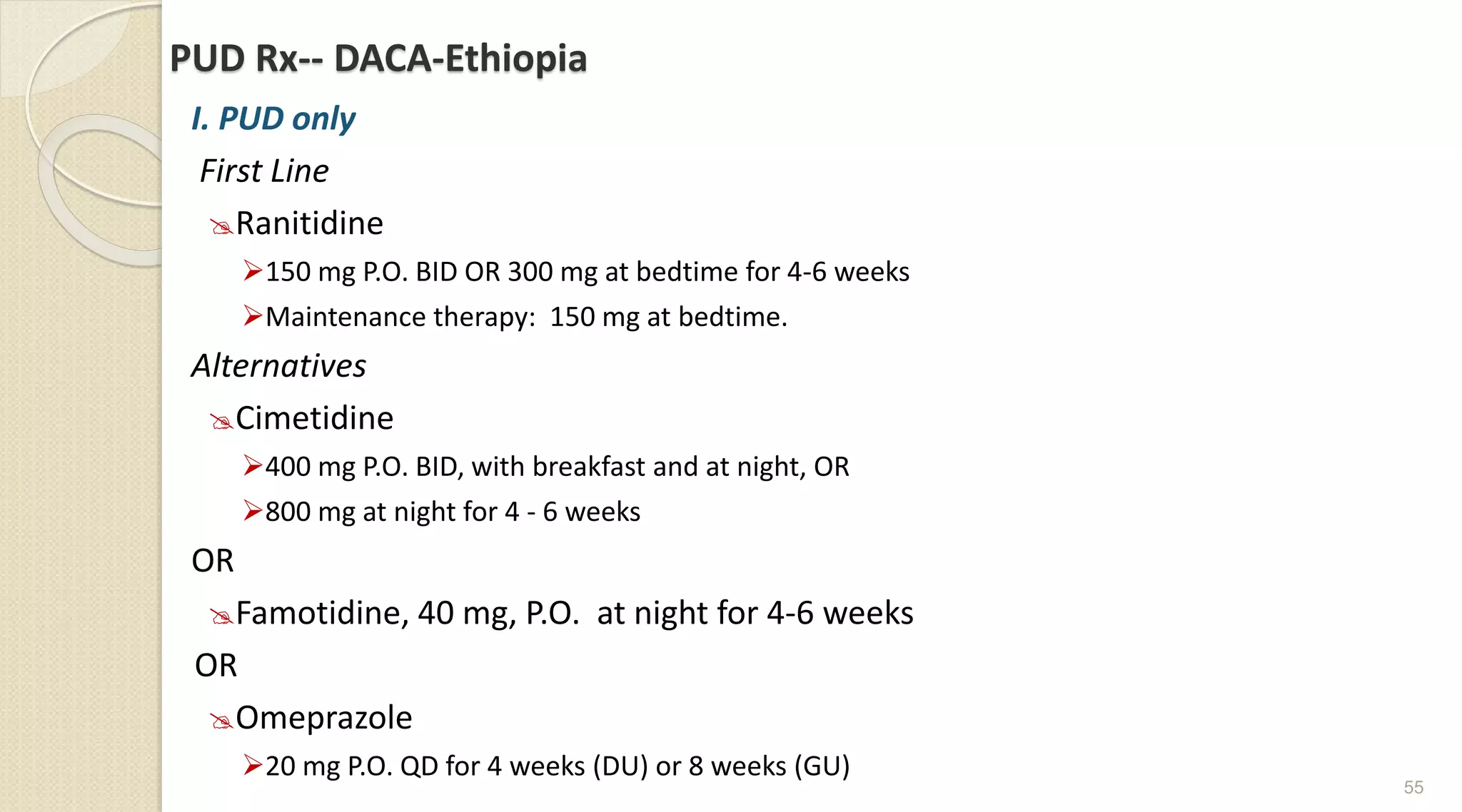 PUD Rx-- DACA-Ethiopia
I. PUD only
First Line
Ranitidine
150 mg P.O. BID OR 300 mg at bedtime for 4-6 weeks
Maintenance therapy: 150 mg at bedtime.
Alternatives
Cimetidine
400 mg P.O. BID, with breakfast and at night, OR
800 mg at night for 4 - 6 weeks
OR
Famotidine, 40 mg, P.O. at night for 4-6 weeks
OR
Omeprazole
20 mg P.O. QD for 4 weeks (DU) or 8 weeks (GU)
55
 