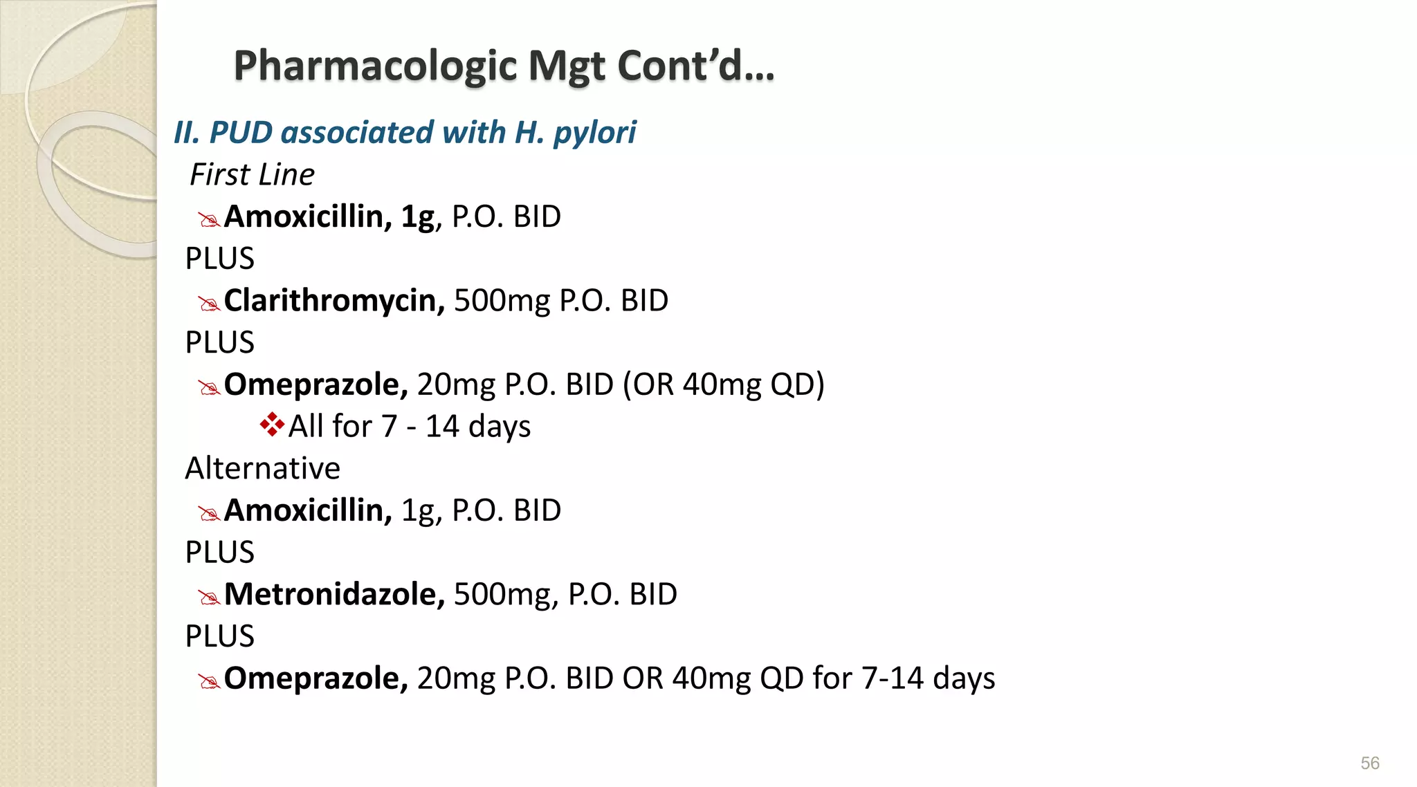 Pharmacologic Mgt Cont’d…
II. PUD associated with H. pylori
First Line
Amoxicillin, 1g, P.O. BID
PLUS
Clarithromycin, 500mg P.O. BID
PLUS
Omeprazole, 20mg P.O. BID (OR 40mg QD)
All for 7 - 14 days
Alternative
Amoxicillin, 1g, P.O. BID
PLUS
Metronidazole, 500mg, P.O. BID
PLUS
Omeprazole, 20mg P.O. BID OR 40mg QD for 7-14 days
56
 