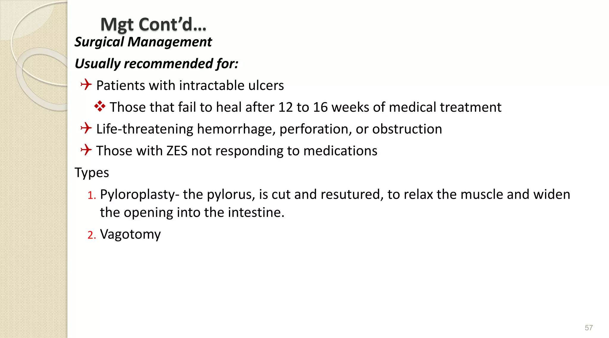 Mgt Cont’d…
Surgical Management
Usually recommended for:
 Patients with intractable ulcers
 Those that fail to heal after 12 to 16 weeks of medical treatment
 Life-threatening hemorrhage, perforation, or obstruction
 Those with ZES not responding to medications
Types
1. Pyloroplasty- the pylorus, is cut and resutured, to relax the muscle and widen
the opening into the intestine.
2. Vagotomy
57
 