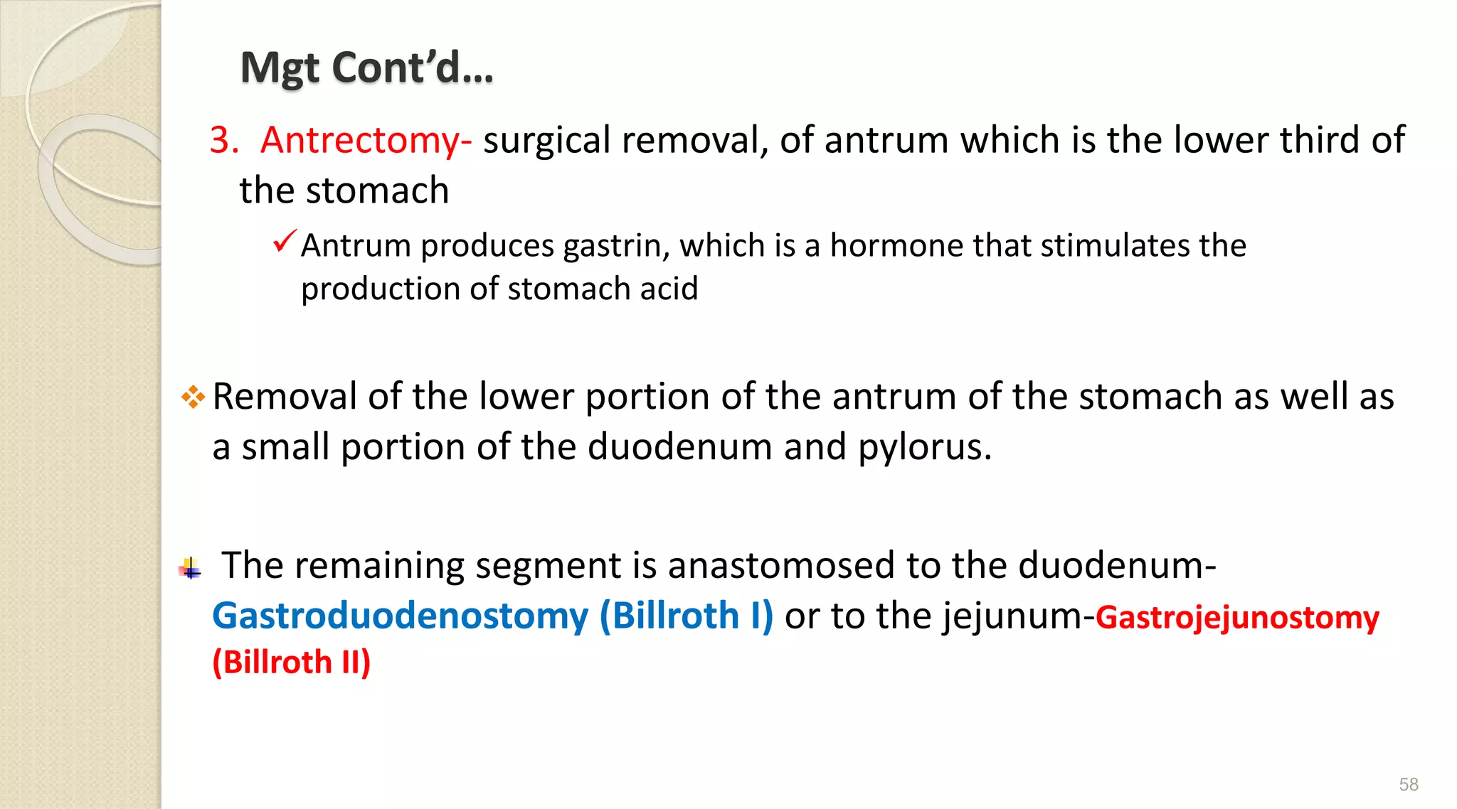 Mgt Cont’d…
3. Antrectomy- surgical removal, of antrum which is the lower third of
the stomach
Antrum produces gastrin, which is a hormone that stimulates the
production of stomach acid
Removal of the lower portion of the antrum of the stomach as well as
a small portion of the duodenum and pylorus.
The remaining segment is anastomosed to the duodenum-
Gastroduodenostomy (Billroth I) or to the jejunum-Gastrojejunostomy
(Billroth II)
58
 