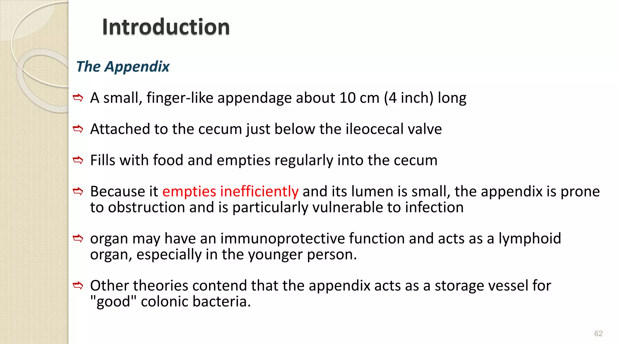 Introduction
The Appendix
 A small, finger-like appendage about 10 cm (4 inch) long
 Attached to the cecum just below the ileocecal valve
 Fills with food and empties regularly into the cecum
 Because it empties inefficiently and its lumen is small, the appendix is prone
to obstruction and is particularly vulnerable to infection
 organ may have an immunoprotective function and acts as a lymphoid
organ, especially in the younger person.
 Other theories contend that the appendix acts as a storage vessel for
"good" colonic bacteria.
62
 