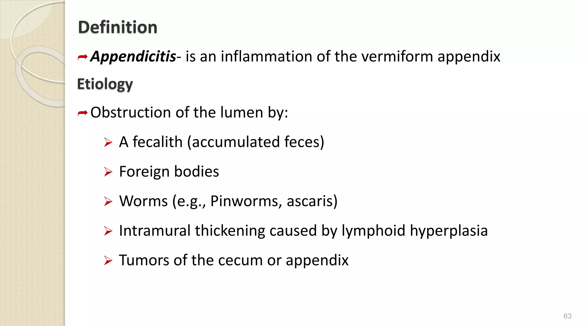 Definition
Appendicitis- is an inflammation of the vermiform appendix
Etiology
Obstruction of the lumen by:
 A fecalith (accumulated feces)
 Foreign bodies
 Worms (e.g., Pinworms, ascaris)
 Intramural thickening caused by lymphoid hyperplasia
 Tumors of the cecum or appendix
63
 