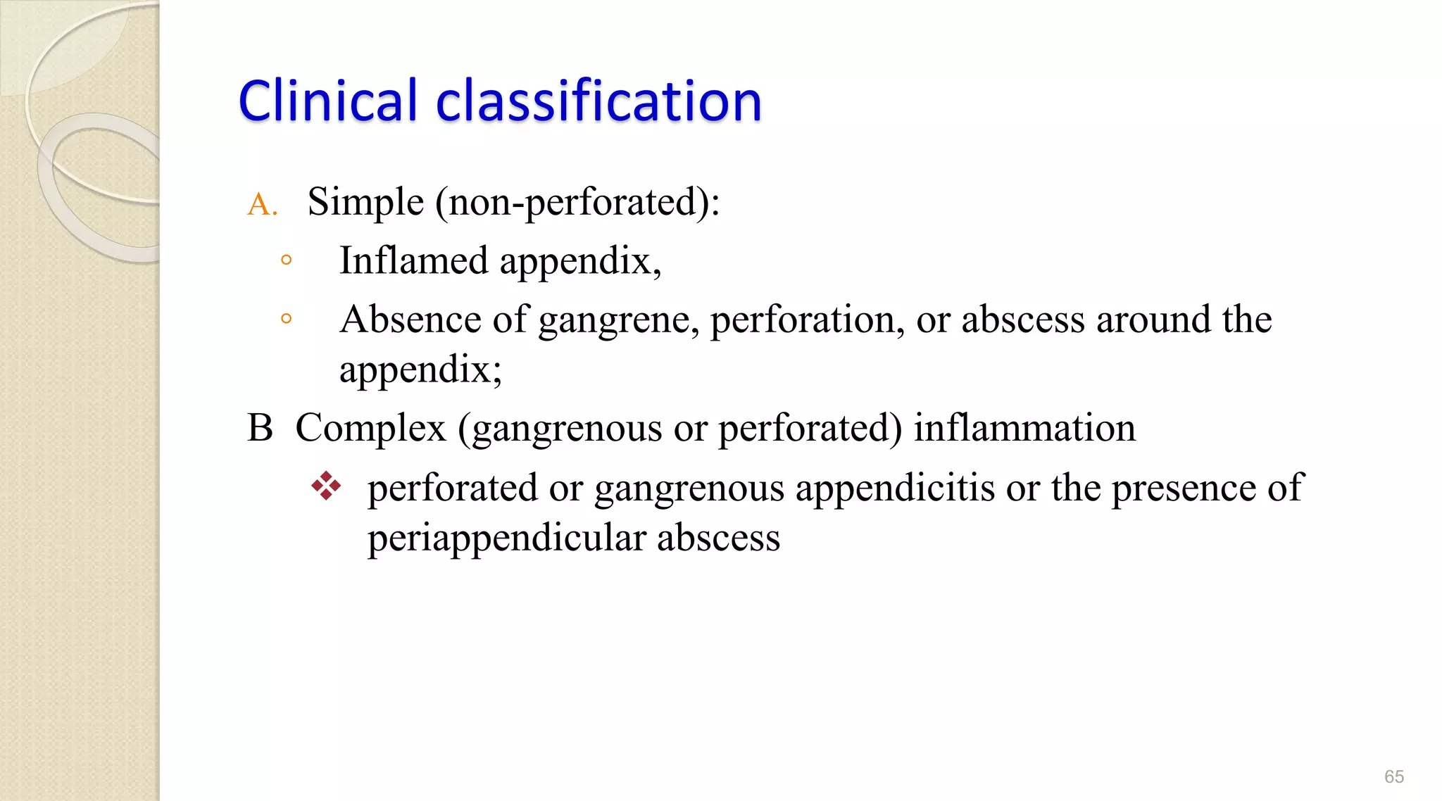 Clinical classification
A. Simple (non-perforated):
◦ Inflamed appendix,
◦ Absence of gangrene, perforation, or abscess around the
appendix;
B Complex (gangrenous or perforated) inflammation
 perforated or gangrenous appendicitis or the presence of
periappendicular abscess
65
 