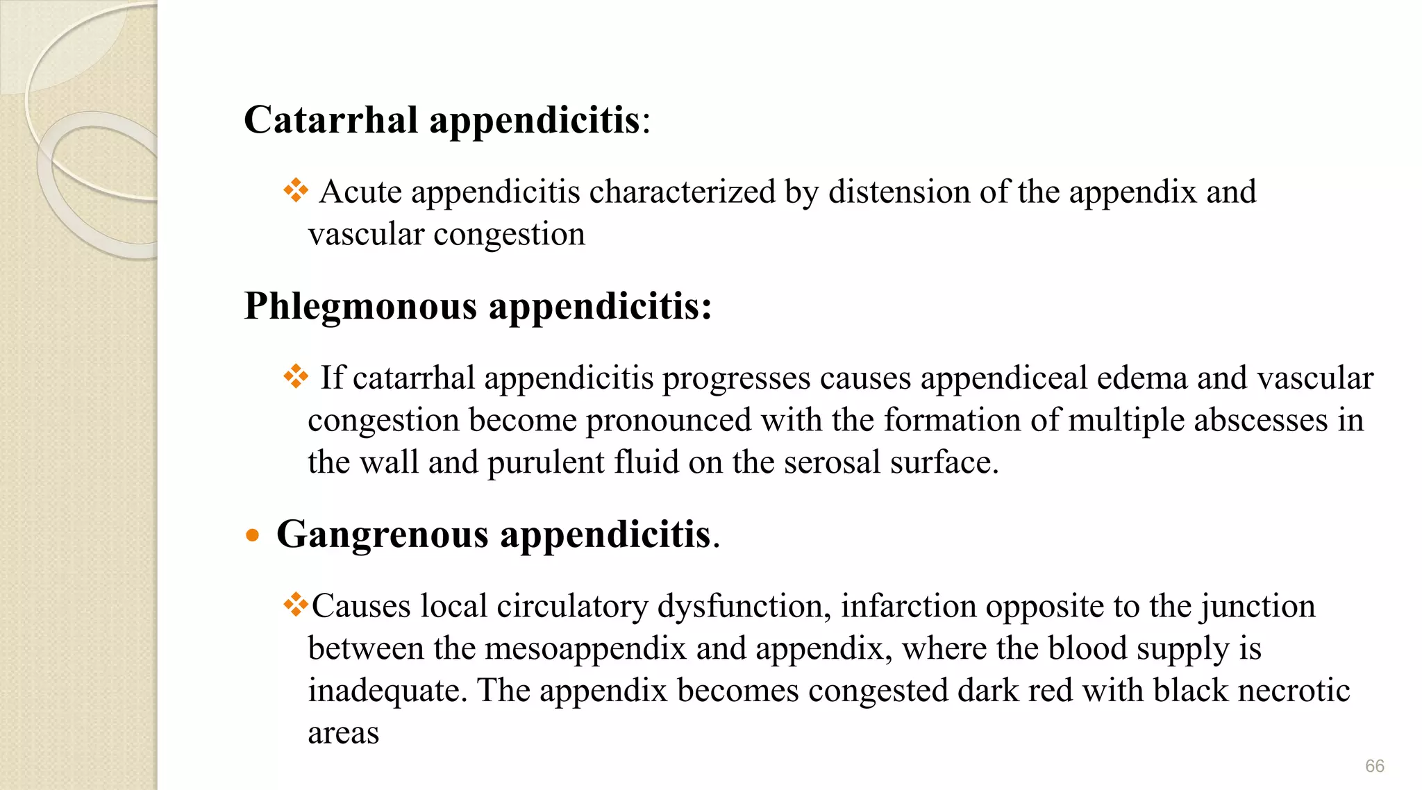 Catarrhal appendicitis:
 Acute appendicitis characterized by distension of the appendix and
vascular congestion
Phlegmonous appendicitis:
 If catarrhal appendicitis progresses causes appendiceal edema and vascular
congestion become pronounced with the formation of multiple abscesses in
the wall and purulent fluid on the serosal surface.
 Gangrenous appendicitis.
Causes local circulatory dysfunction, infarction opposite to the junction
between the mesoappendix and appendix, where the blood supply is
inadequate. The appendix becomes congested dark red with black necrotic
areas
66
 