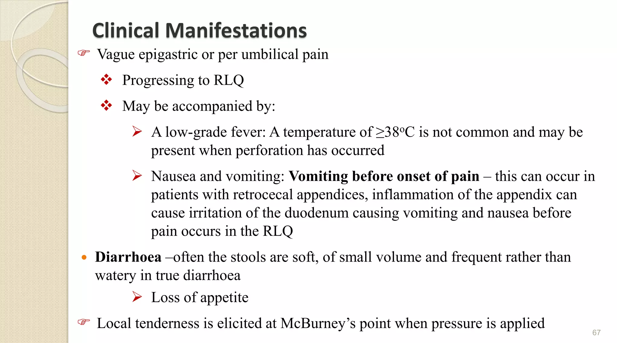 Clinical Manifestations
 Vague epigastric or per umbilical pain
 Progressing to RLQ
 May be accompanied by:
 A low-grade fever: A temperature of ≥38oC is not common and may be
present when perforation has occurred
 Nausea and vomiting: Vomiting before onset of pain – this can occur in
patients with retrocecal appendices, inflammation of the appendix can
cause irritation of the duodenum causing vomiting and nausea before
pain occurs in the RLQ
 Diarrhoea –often the stools are soft, of small volume and frequent rather than
watery in true diarrhoea
 Loss of appetite
 Local tenderness is elicited at McBurney’s point when pressure is applied 67
 