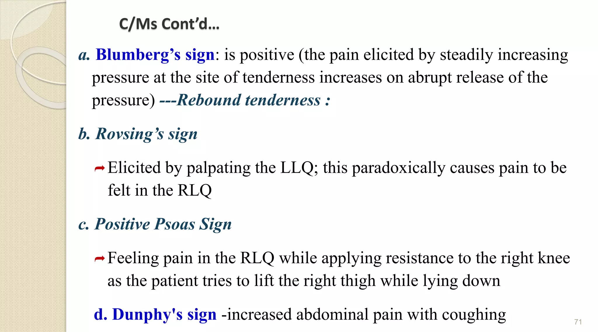 C/Ms Cont’d…
a. Blumberg’s sign: is positive (the pain elicited by steadily increasing
pressure at the site of tenderness increases on abrupt release of the
pressure) ---Rebound tenderness :
b. Rovsing’s sign
Elicited by palpating the LLQ; this paradoxically causes pain to be
felt in the RLQ
c. Positive Psoas Sign
Feeling pain in the RLQ while applying resistance to the right knee
as the patient tries to lift the right thigh while lying down
d. Dunphy's sign -increased abdominal pain with coughing 71
 