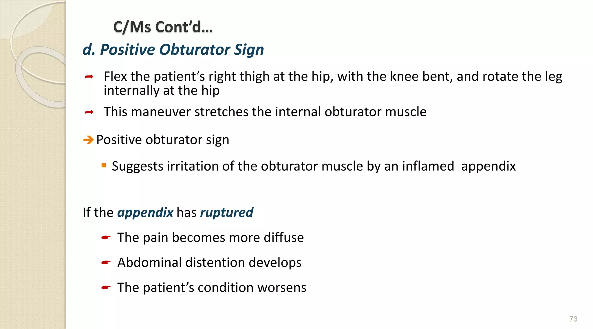 C/Ms Cont’d…
d. Positive Obturator Sign
 Flex the patient’s right thigh at the hip, with the knee bent, and rotate the leg
internally at the hip
 This maneuver stretches the internal obturator muscle
Positive obturator sign
 Suggests irritation of the obturator muscle by an inflamed appendix
If the appendix has ruptured
 The pain becomes more diffuse
 Abdominal distention develops
 The patient’s condition worsens
73
 