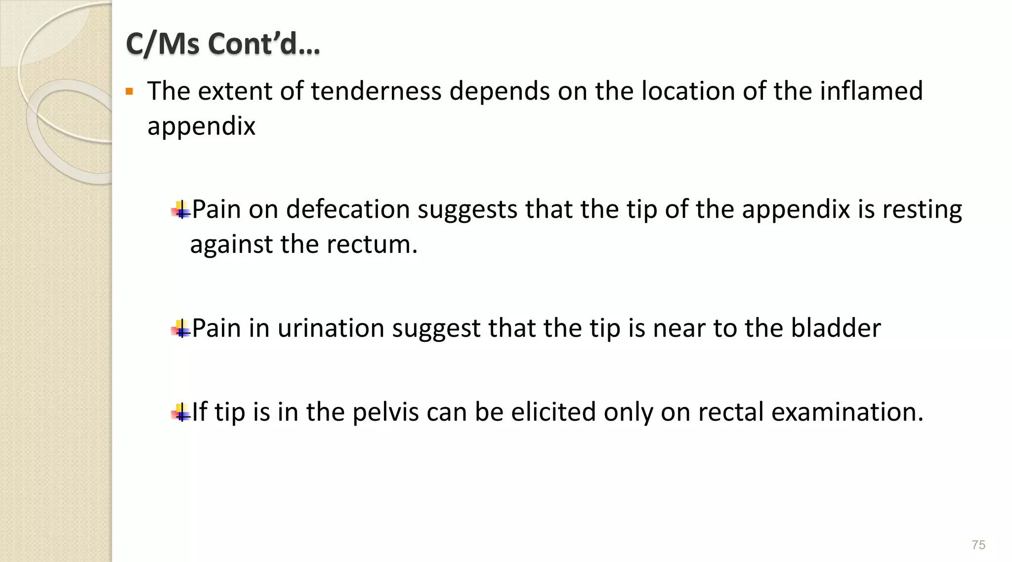 C/Ms Cont’d…
 The extent of tenderness depends on the location of the inflamed
appendix
Pain on defecation suggests that the tip of the appendix is resting
against the rectum.
Pain in urination suggest that the tip is near to the bladder
If tip is in the pelvis can be elicited only on rectal examination.
75
 