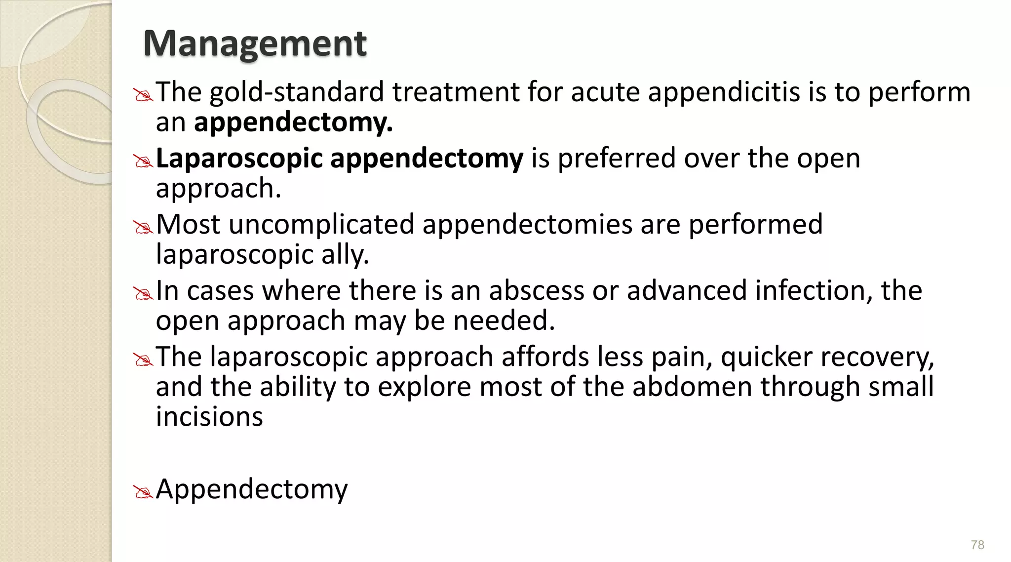 Management
The gold-standard treatment for acute appendicitis is to perform
an appendectomy.
Laparoscopic appendectomy is preferred over the open
approach.
Most uncomplicated appendectomies are performed
laparoscopic ally.
In cases where there is an abscess or advanced infection, the
open approach may be needed.
The laparoscopic approach affords less pain, quicker recovery,
and the ability to explore most of the abdomen through small
incisions
Appendectomy
78
 