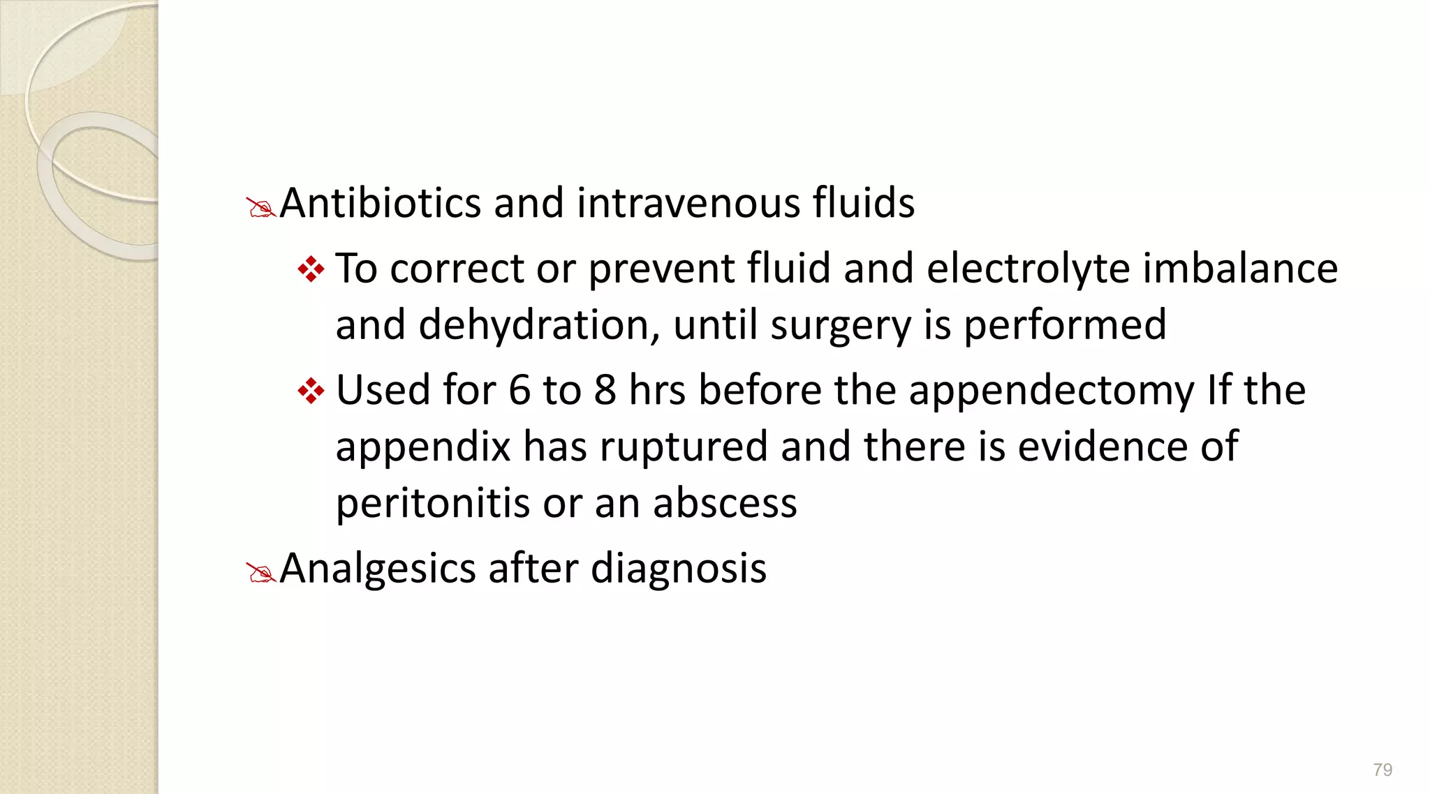 Antibiotics and intravenous fluids
 To correct or prevent fluid and electrolyte imbalance
and dehydration, until surgery is performed
 Used for 6 to 8 hrs before the appendectomy If the
appendix has ruptured and there is evidence of
peritonitis or an abscess
Analgesics after diagnosis
79
 