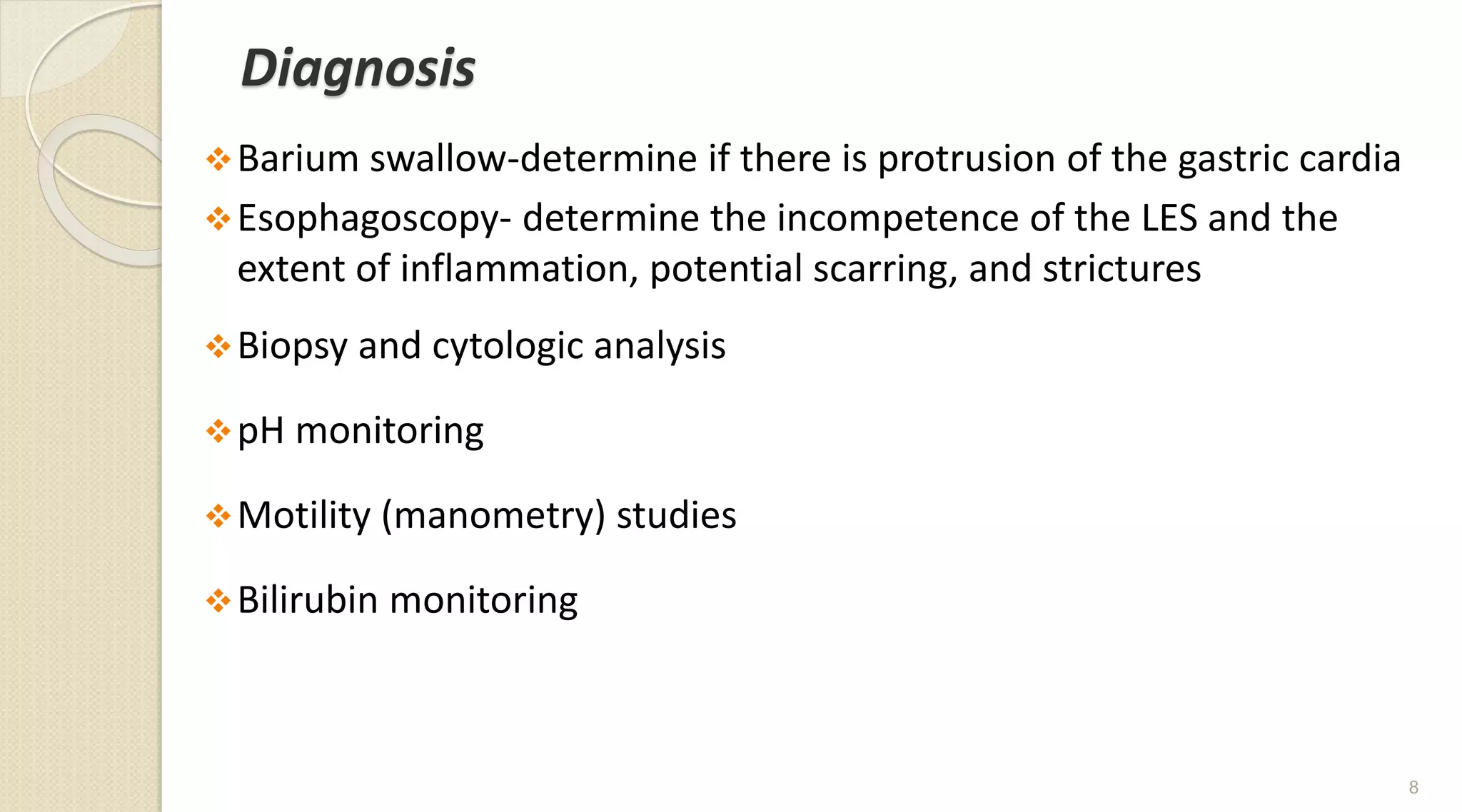 Diagnosis
Barium swallow-determine if there is protrusion of the gastric cardia
Esophagoscopy- determine the incompetence of the LES and the
extent of inflammation, potential scarring, and strictures
Biopsy and cytologic analysis
pH monitoring
Motility (manometry) studies
Bilirubin monitoring
8
 