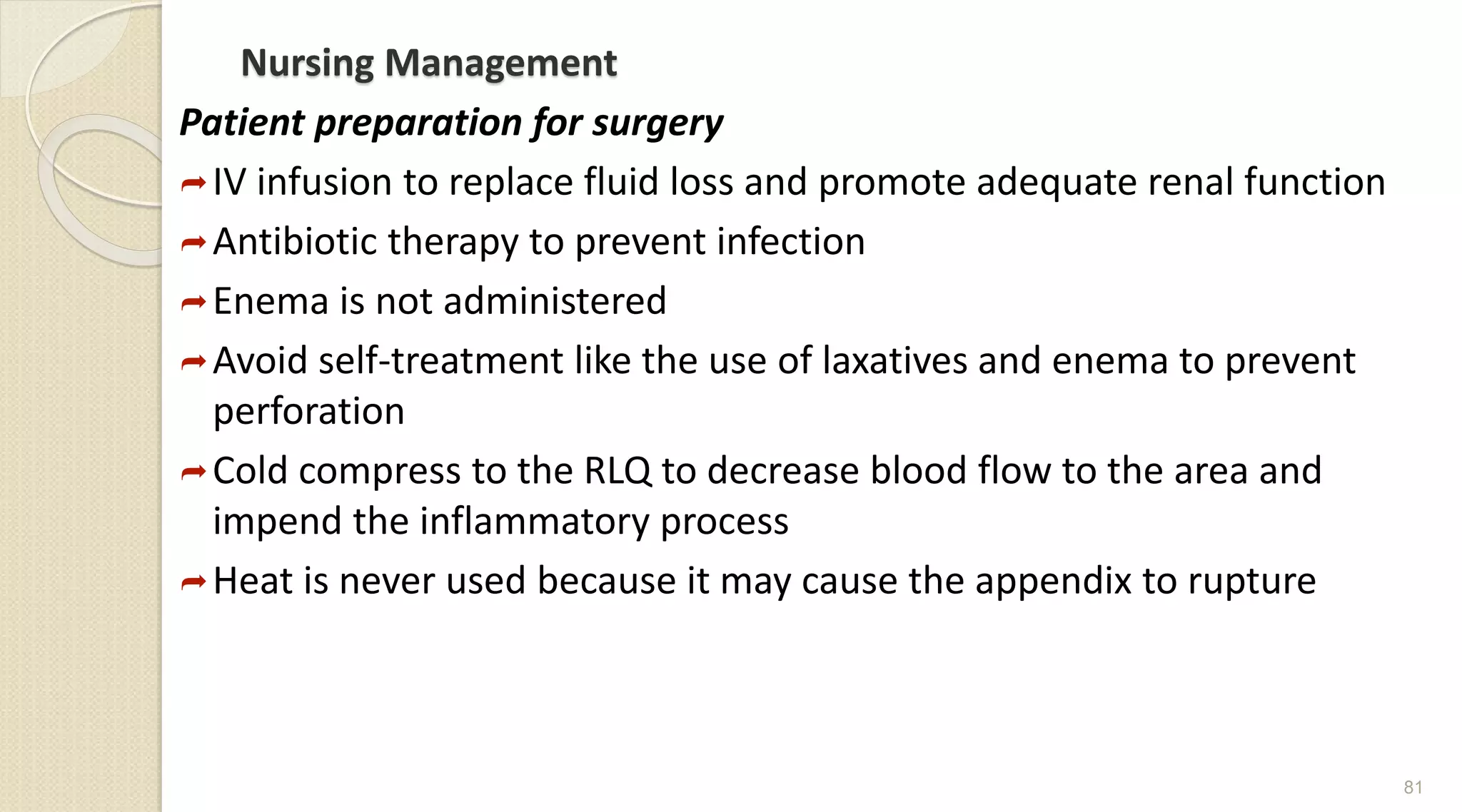 Nursing Management
Patient preparation for surgery
IV infusion to replace fluid loss and promote adequate renal function
Antibiotic therapy to prevent infection
Enema is not administered
Avoid self-treatment like the use of laxatives and enema to prevent
perforation
Cold compress to the RLQ to decrease blood flow to the area and
impend the inflammatory process
Heat is never used because it may cause the appendix to rupture
81
 