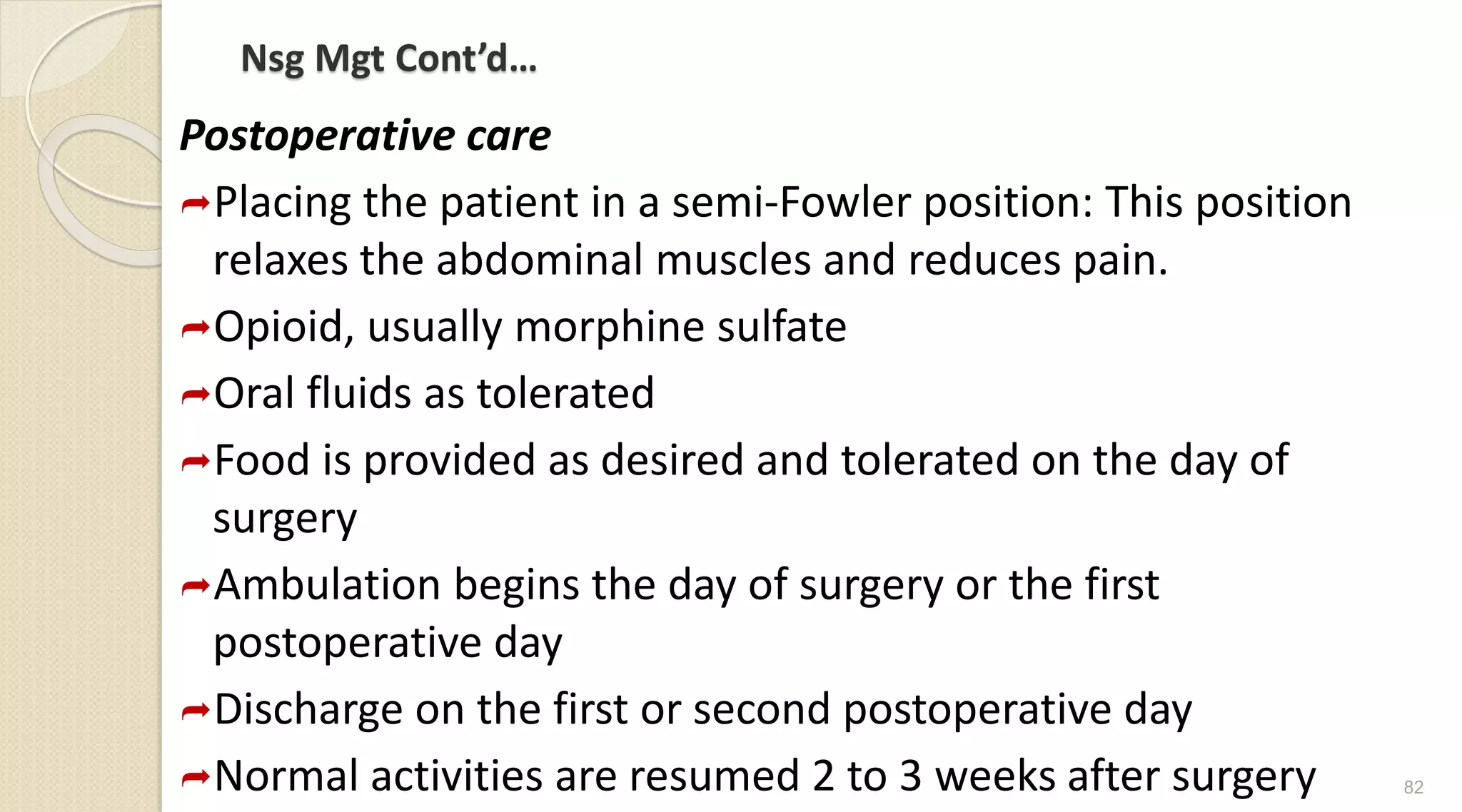 Nsg Mgt Cont’d…
Postoperative care
Placing the patient in a semi-Fowler position: This position
relaxes the abdominal muscles and reduces pain.
Opioid, usually morphine sulfate
Oral fluids as tolerated
Food is provided as desired and tolerated on the day of
surgery
Ambulation begins the day of surgery or the first
postoperative day
Discharge on the first or second postoperative day
Normal activities are resumed 2 to 3 weeks after surgery 82
 