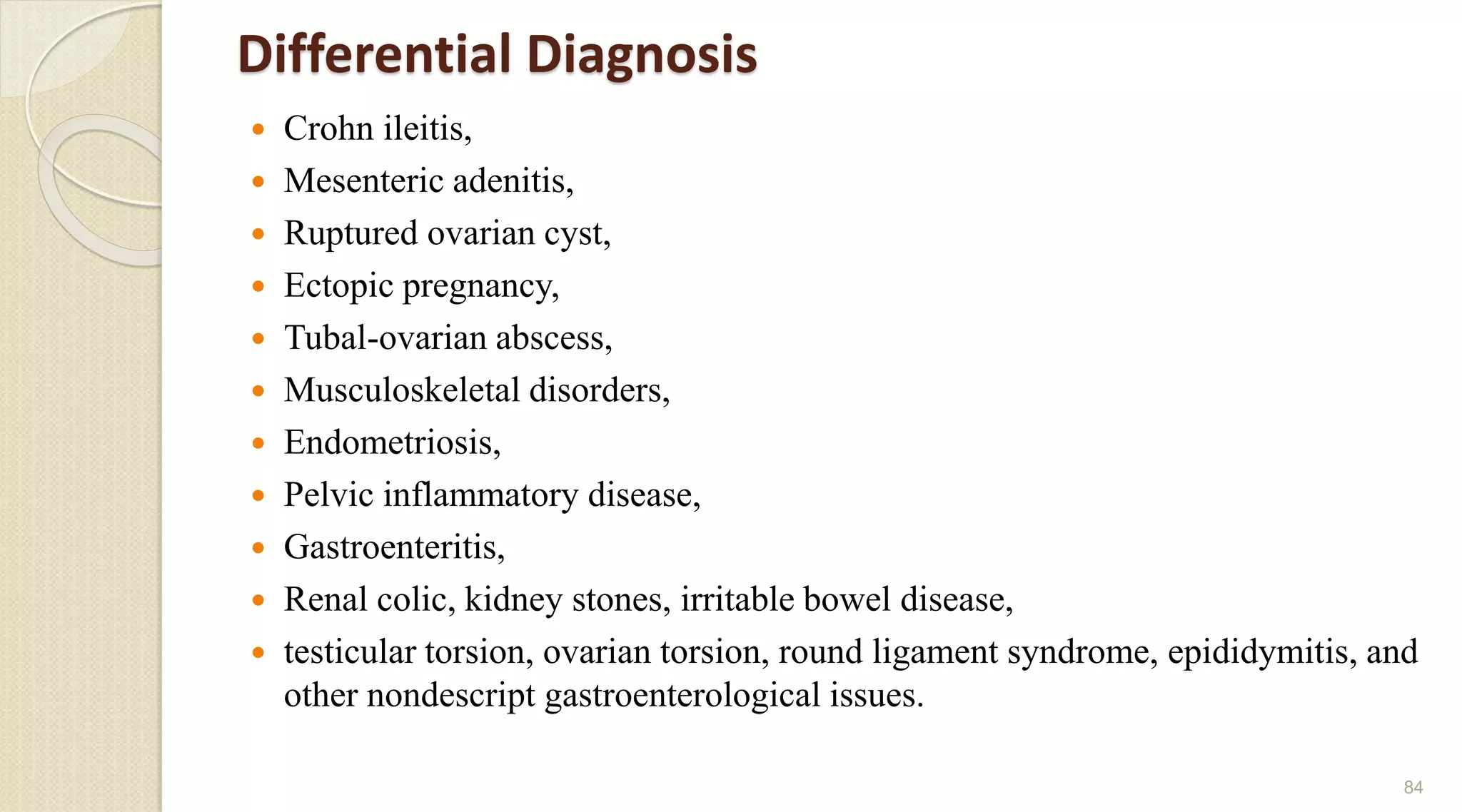 Differential Diagnosis
 Crohn ileitis,
 Mesenteric adenitis,
 Ruptured ovarian cyst,
 Ectopic pregnancy,
 Tubal-ovarian abscess,
 Musculoskeletal disorders,
 Endometriosis,
 Pelvic inflammatory disease,
 Gastroenteritis,
 Renal colic, kidney stones, irritable bowel disease,
 testicular torsion, ovarian torsion, round ligament syndrome, epididymitis, and
other nondescript gastroenterological issues.
84
 