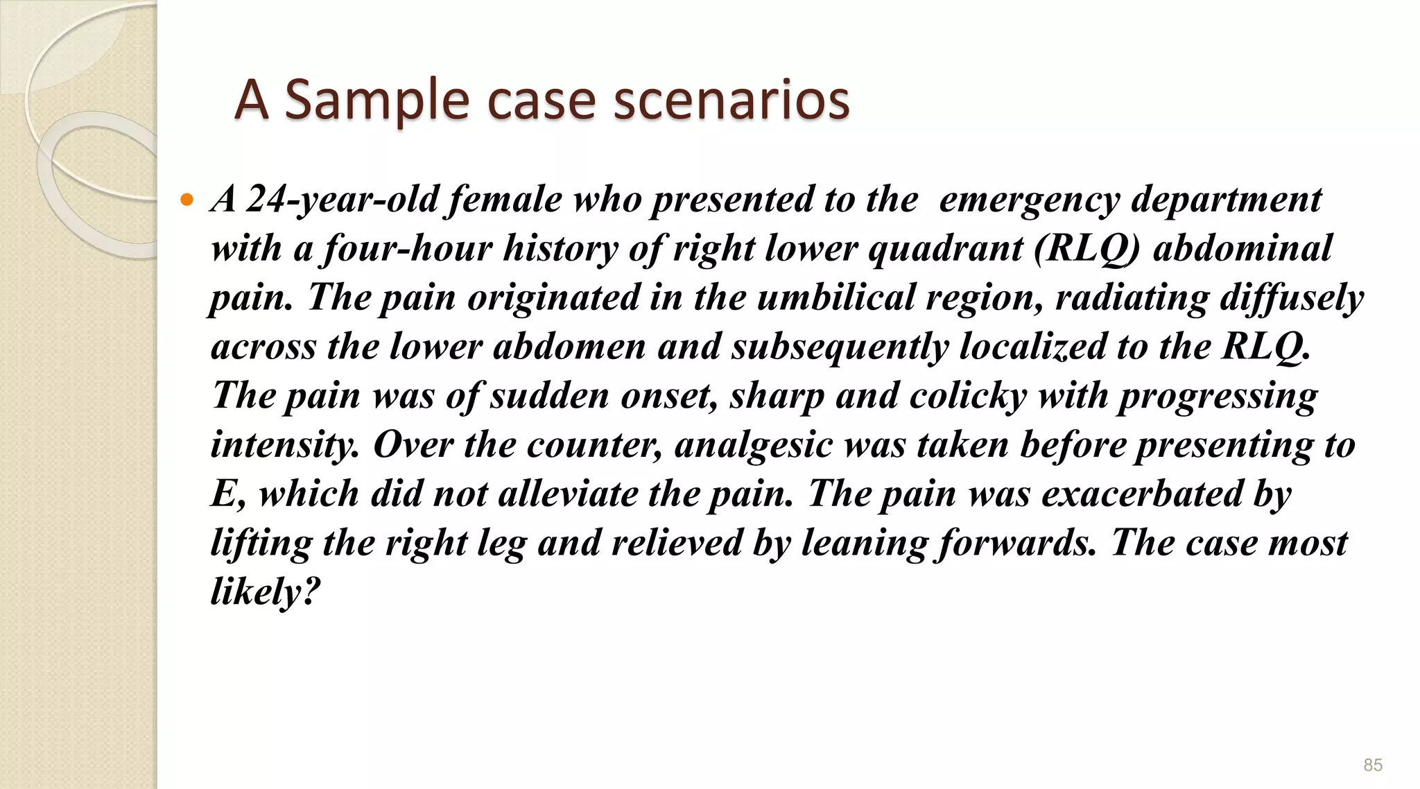A Sample case scenarios
 A 24-year-old female who presented to the emergency department
with a four-hour history of right lower quadrant (RLQ) abdominal
pain. The pain originated in the umbilical region, radiating diffusely
across the lower abdomen and subsequently localized to the RLQ.
The pain was of sudden onset, sharp and colicky with progressing
intensity. Over the counter, analgesic was taken before presenting to
E, which did not alleviate the pain. The pain was exacerbated by
lifting the right leg and relieved by leaning forwards. The case most
likely?
85
 