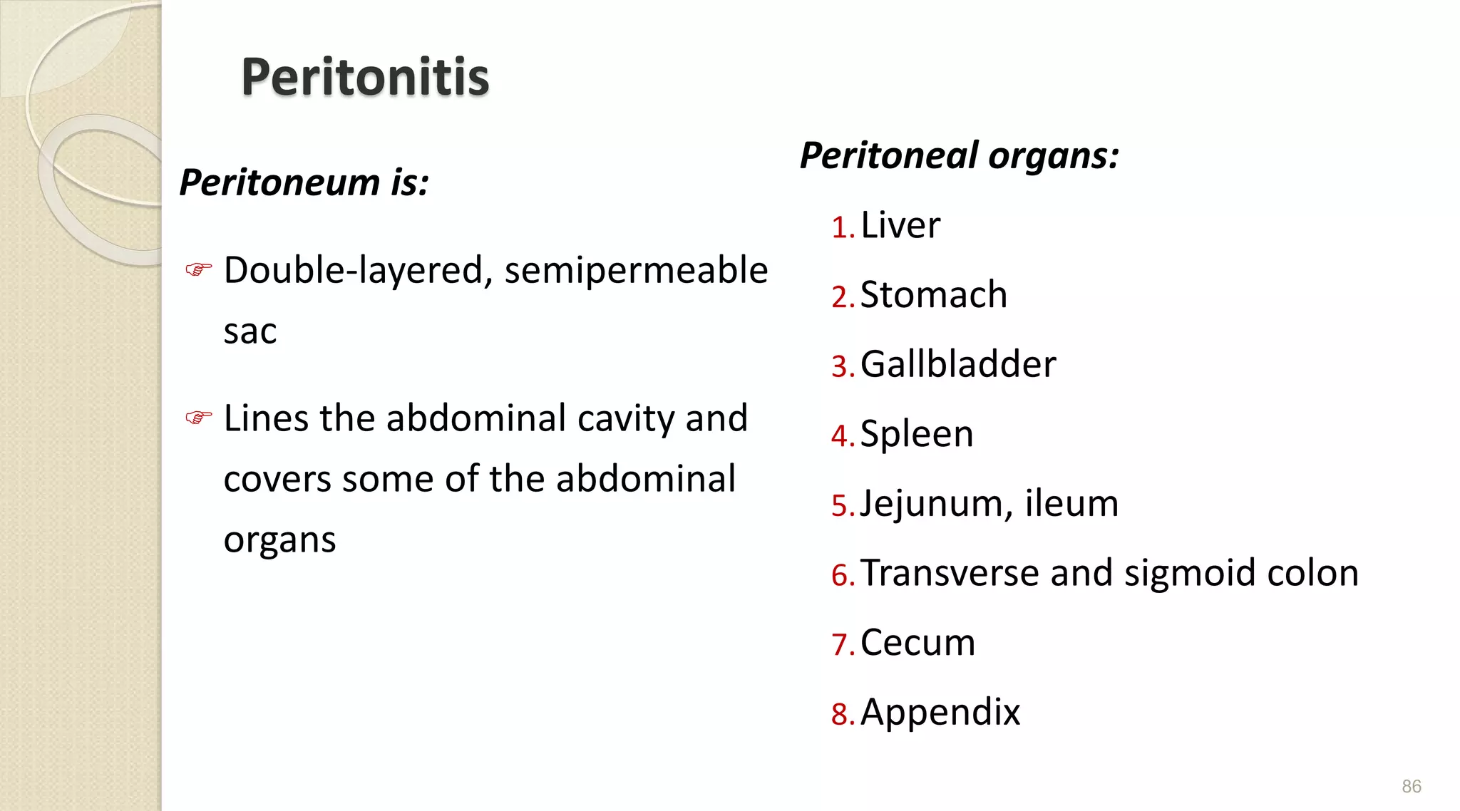 Peritonitis
Peritoneum is:
 Double-layered, semipermeable
sac
 Lines the abdominal cavity and
covers some of the abdominal
organs
Peritoneal organs:
1.Liver
2.Stomach
3.Gallbladder
4.Spleen
5.Jejunum, ileum
6.Transverse and sigmoid colon
7.Cecum
8.Appendix
86
 