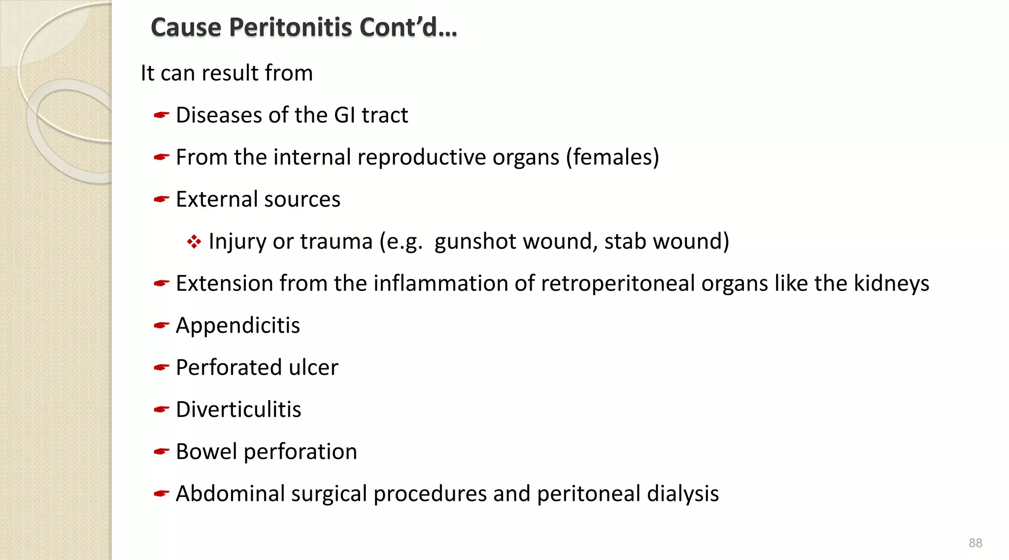 Cause Peritonitis Cont’d…
It can result from
 Diseases of the GI tract
 From the internal reproductive organs (females)
 External sources
 Injury or trauma (e.g. gunshot wound, stab wound)
 Extension from the inflammation of retroperitoneal organs like the kidneys
 Appendicitis
 Perforated ulcer
 Diverticulitis
 Bowel perforation
 Abdominal surgical procedures and peritoneal dialysis
88
 
