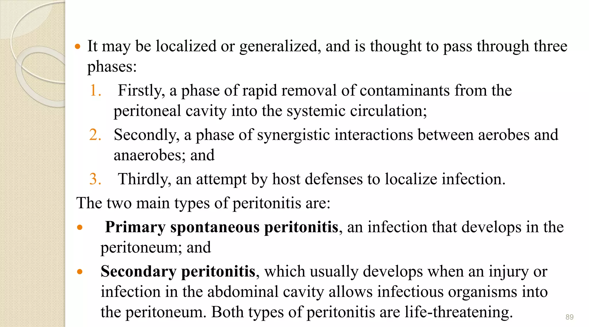  It may be localized or generalized, and is thought to pass through three
phases:
1. Firstly, a phase of rapid removal of contaminants from the
peritoneal cavity into the systemic circulation;
2. Secondly, a phase of synergistic interactions between aerobes and
anaerobes; and
3. Thirdly, an attempt by host defenses to localize infection.
The two main types of peritonitis are:
 Primary spontaneous peritonitis, an infection that develops in the
peritoneum; and
 Secondary peritonitis, which usually develops when an injury or
infection in the abdominal cavity allows infectious organisms into
the peritoneum. Both types of peritonitis are life-threatening. 89
 